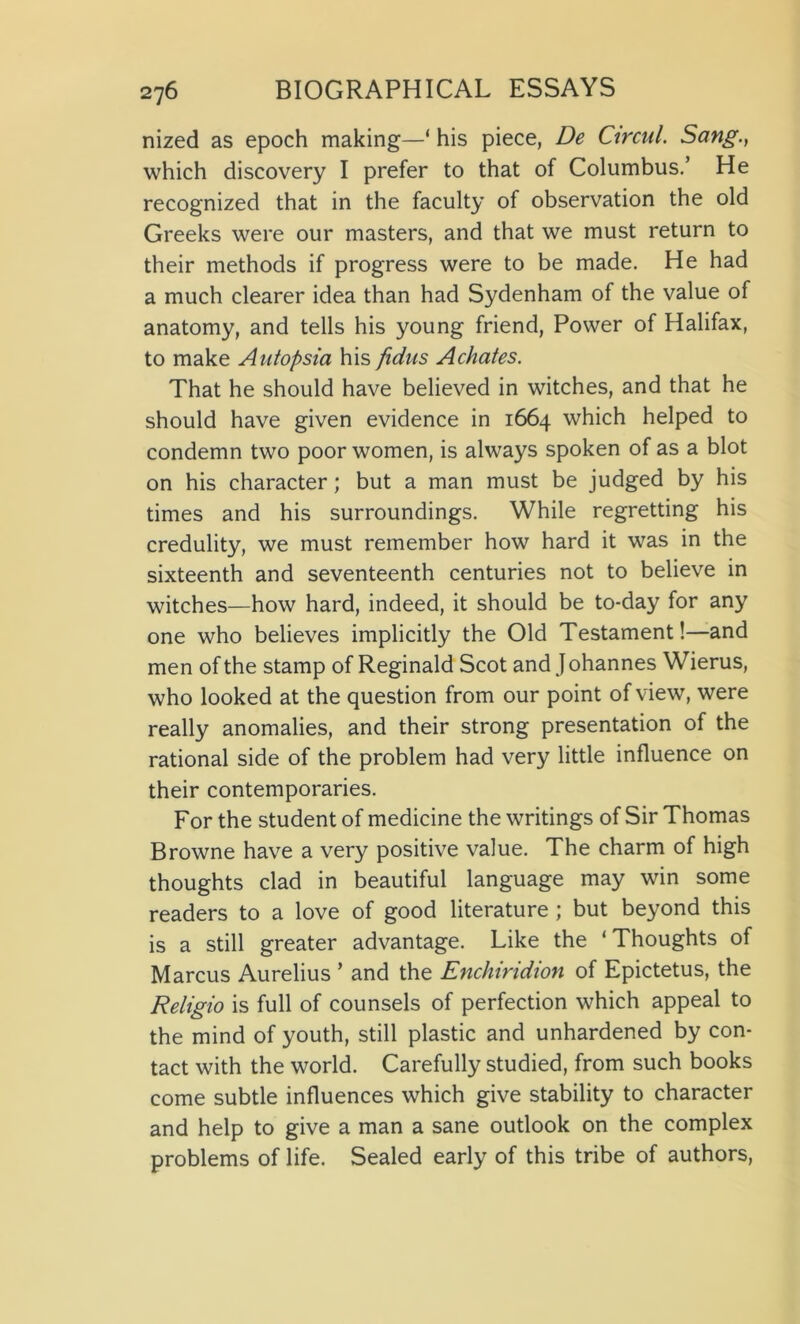 nized as epoch making—‘ his piece, De Ctrcul. Sang., which discovery I prefer to that of Columbus.’ He recognized that in the faculty of observation the old Greeks were our masters, and that we must return to their methods if progress were to be made. He had a much clearer idea than had Sydenham of the value of anatomy, and tells his young friend, Power of Halifax, to make Antopsia his fidus Achates. That he should have believed in witches, and that he should have given evidence in 1664 which helped to condemn two poor women, is always spoken of as a blot on his character; but a man must be judged by his times and his surroundings. While regretting his credulity, we must remember how hard it was in the sixteenth and seventeenth centuries not to believe in witches—how hard, indeed, it should be to-day for any one who believes implicitly the Old Testament!—and men of the stamp of Reginald Scot and J ohannes Wierus, who looked at the question from our point of view, were really anomalies, and their strong presentation of the rational side of the problem had very little influence on their contemporaries. For the student of medicine the writings of Sir Thomas Browne have a very positive value. The charm of high thoughts clad in beautiful language may win some readers to a love of good literature ; but beyond this is a still greater advantage. Like the * Thoughts of Marcus Aurelius ’ and the Enchiridion of Epictetus, the Religio is full of counsels of perfection which appeal to the mind of youth, still plastic and unhardened by con- tact with the world. Carefully studied, from such books come subtle influences which give stability to character and help to give a man a sane outlook on the complex problems of life. Sealed early of this tribe of authors,