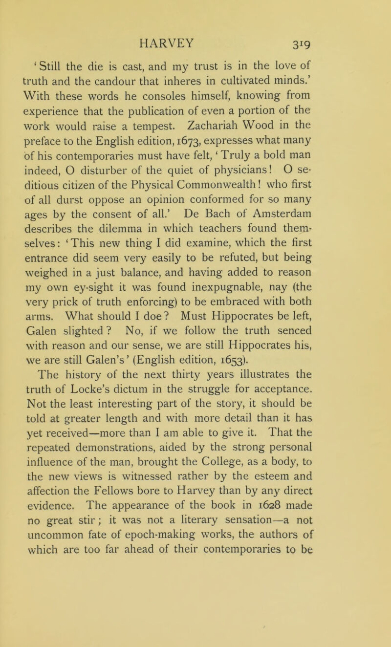 ‘ Still the die is cast, and my trust is in the love of truth and the candour that inheres in cultivated minds.’ With these words he consoles himself, knowing from experience that the publication of even a portion of the work would raise a tempest. Zachariah Wood in the preface to the English edition, 1673, expresses what many of his contemporaries must have felt, ‘ Truly a bold man indeed, O disturber of the quiet of physicians! O se- ditious citizen of the Physical Commonwealth! who first of all durst oppose an opinion conformed for so many ages by the consent of all.’ De Bach of Amsterdam describes the dilemma in which teachers found them- selves : ‘ This new thing I did examine, which the first entrance did seem very easily to be refuted, but being weighed in a just balance, and having added to reason my own ey-sight it was found inexpugnable, nay (the very prick of truth enforcing) to be embraced with both arms. What should I doe? Must Hippocrates be left, Galen slighted ? No, if we follow the truth senced with reason and our sense, we are still Hippocrates his, we are still Galen’s ’ (English edition, 1653). The history of the next thirty years illustrates the truth of Locke’s dictum in the struggle for acceptance. Not the least interesting part of the story, it should be told at greater length and with more detail than it has yet received—more than I am able to give it. That the repeated demonstrations, aided by the strong personal influence of the man, brought the College, as a body, to the new views is witnessed rather by the esteem and affection the Fellows bore to Harvey than by any direct evidence. The appearance of the book in 1628 made no great stir; it was not a literary sensation—a not uncommon fate of epoch-making works, the authors of which are too far ahead of their contemporaries to be