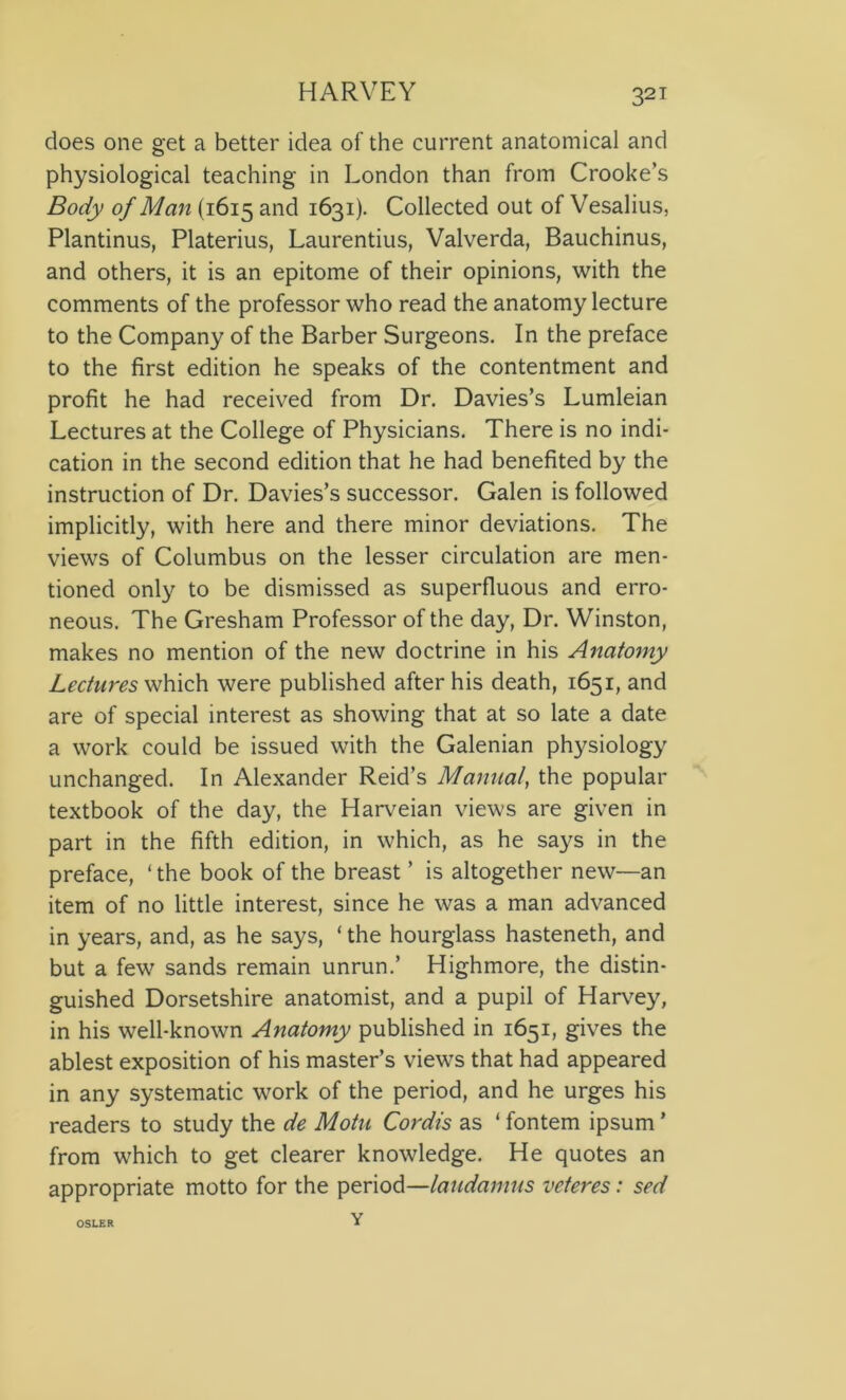 does one get a better idea of the current anatomical and physiological teaching in London than from Crooke’s Body of Man (1615 and 1631). Collected out of Vesalius, Plantinus, Platerius, Laurentius, Valverda, Bauchinus, and others, it is an epitome of their opinions, with the comments of the professor who read the anatomy lecture to the Company of the Barber Surgeons. In the preface to the first edition he speaks of the contentment and profit he had received from Dr. Davies’s Lumleian Lectures at the College of Physicians. There is no indi- cation in the second edition that he had benefited by the instruction of Dr. Davies’s successor. Galen is followed implicitly, with here and there minor deviations. The views of Columbus on the lesser circulation are men- tioned only to be dismissed as superfluous and erro- neous. The Gresham Professor of the day, Dr. Winston, makes no mention of the new doctrine in his Anatomy Lectures which were published after his death, 1651, and are of special interest as showing that at so late a date a work could be issued with the Galenian physiology unchanged. In Alexander Reid’s Manual, the popular textbook of the day, the Harveian views are given in part in the fifth edition, in which, as he says in the preface, ‘the book of the breast ’ is altogether new—an item of no little interest, since he was a man advanced in years, and, as he says, ‘ the hourglass hasteneth, and but a few sands remain unrun.’ Highmore, the distin- guished Dorsetshire anatomist, and a pupil of Harvey, in his well-known Anatomy published in 1651, gives the ablest exposition of his master’s views that had appeared in any systematic work of the period, and he urges his readers to study the de Motu Cordis as ‘ fontem ipsum ’ from which to get clearer knowledge. He quotes an appropriate motto for the period—laudamus veteres: sed Y OSLER