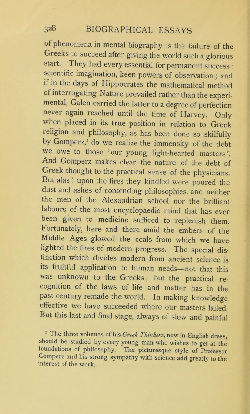 of phenomena in mental biography is the failure of the Greeks to succeed after giving the world such a glorious start. They had every essential for permanent success: scientific imagination, keen powers of observation; and if in the days of Hippocrates the mathematical method of inteiiogating Nature prevailed rather than the experi- mental, Galen carried the latter to a degree of perfection never again reached until the time of Harvey. Only when placed in its true position in relation to Greek religion and philosophy, as has been done so skilfully by Gomperz,1 do we realize the immensity of the debt we owe to those ‘ our young light-hearted masters ’. And Gomperz makes clear the nature of the debt of Gieek thought to the practical sense of the physicians. But alas! upon the fires they kindled were poured the dust and ashes of contending philosophies, and neither the men of the Alexandrian school nor the brilliant labours of the most encyclopaedic mind that has ever been given to medicine sufficed to replenish them. Fortunately, here and there amid the embers of the Middle Ages glowed the coals from which we have lighted the fires of modern progress. The special dis- tinction which divides modern from ancient science is its fruitful application to human needs—not that this was unknown to the Greeks; but the practical re- cognition of the laws of life and matter has in the past century remade the world. In making knowledge effective we have succeeded where our masters failed. But this last and final stage, always of slow and painful 1 The three volumes of his Greek Thinkers, nowin English dress, should be studied by every young man who wishes to get at the foundations of philosophy. The picturesque style of Professor Gomperz and his strong sympathy with science add greatly to the interest of the work.