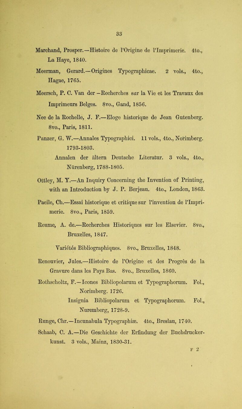 Marchand, Prosper.—Histoire de TOrigine de I’Impriinerie. 4to., La Haye, 1840. Meerman, Gerard.—Origines Typographicae. 2 vols., 4to.,, Hagae, 1765. Meersch, P. 0. Yan der — Recherches sar la Vie et les Trayaux des Imprimeurs Beiges. 8yo., Gand, 1856. Nee de la Rochelle, J. F.—Eloge historique de Jean Gutenberg. 8VO., Paris, 1811. Panzer, G. W.—Annales Typographic!. 11 vols., 4to., Norimberg. 1793-1803. Annalen der altern Deutsche Literatur. 3 vols., 4to., Niirenberg, 1788-1805. Ottley, M. Y.—An Inquiry Concerning the Invention of Printing, with an Introduction by J. P. Berjean. 4to., London, 1863. Paeile, Ch.—Essai historique et critique sur I’invention de ITmpri- merie. 8vo., Paris, 1859. Reiune, A. de.—Recherches Historiques sur les Elsevier. 8vo., Bruxelles, 1847. Yarietes Bibliographiques. 8vo., Bruxelles, 1848. Renouvier, Jules.—Histoire de TOrigine et des Progr^s de la Gravure dans les Pays Bas. 8vo., Bruxelles, 1860. Rothscholtz, F.—leones Bibliopolarum et Typographorum. Fol., Norimberg. 1726. Insignia Bibliopolarum et Typographorum. Fol., Nuremberg, 1728-9. Runge, Chr.—Incunabula Typographise. 4to., Breslau, 1740. Schaab, C. A.—Die Geschichte der Erfindung der Buchdrucker- kunst. 3 vols., Mainz, 1830-31. r 2