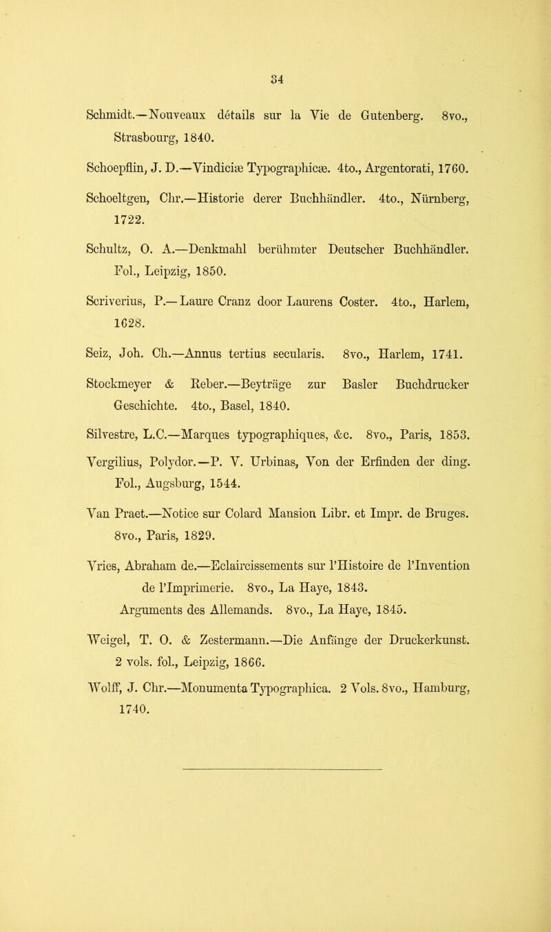 Schmidt.—Nonveaux details sur la Vie de Gutenberg. 8vo., Strasbourg, 1840. Schoepflin, J. D.—Yindiciae Typographicae. 4to., Argentorati, 1760. Schoeltgen, Chr.—Historic derer Buchhandler. 4to., Niirnberg, 1722. Schultz, 0. A.—Denkmahl beriihmter Deutscher Buchhandler. Fob, Leipzig, 1850. Scriverius, P.— Laure Cranz door Laurens Coster. 4to., Harlem, 1628. Seiz, Joh. Ch.—Annus tertius secularis. 8yo., Harlem, 1741. Stockmeyer & Beber.—Beytriige zur Basler Buchdrucker Geschichte. 4to., Basel, 1840. Silvestre, L.C.—Marques typographiques, &c. 8vo., Paris, 1853. Yergilius, Polydor.—P. Y. Urbinas, Yon der Erfinden der ding. Fob, Augsburg, 1544. Yan Praet.—Notice sur Colard Mansion Libr. et Impr. de Bruges. 8vo., Paris, 1829. Yries, Abraham de.—Eclaircissements sur THistoire de I’lnvention de rimprimerie. 8vo., La Haye, 1843. Arguments des Allemands. 8vo., La Haye, 1845. Weigel, T. 0. & Zestermann.—Die Anfiinge der Druckerkunst. 2 vols. fob, Leipzig, 1866. Wolff, J. Chr.—Monumenta Typographica. 2 Yols. 8vo., Hamburg, 1740.