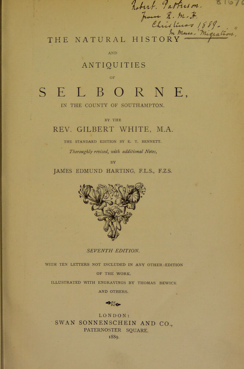 15 THE NATURAL 11 > Lu.i.4t^ ^ ^ %%. hl**'44 , _, HISTORY ““T AND ANTIQUITIES OF SELBORNE, IN THE COUNTY OF SOUTHAMPTON. BY THE REV. GILBERT WHITE, M.A. THE STANDARD EDITION BY E. T. BENNETT. Thoroughly revised, with additional Notes, BY JAMES EDMUND HARTING, F.L.S., F.Z.S. SEVENTH EDITION. WITH TEN LETTERS NOT INCLUDED IN ANY OTHER (EDITION OF THE WORK. ILLUSTRATED WITH ENGRAVINGS BY THOMAS BEWICK AND OTHERS. LONDON: SWAN SONNENSCHEIN AND CO., PATERNOSTER SQUARE. 1889.