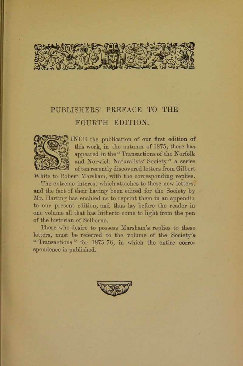 PUBLISHERS’ PREFACE TO THE FOURTH EDITION. INCE the publication of our first edition of this work, in the autumn of 1875, there has appeared in the “Transactions of the Norfolk and Norwich Naturalists’ Society ” a series of ten recently discovered letters from Gilbert White to Robert Marsham, with the corresponding replies. The extreme interest which attaches to these new letters,, and the fact of their having been edited for the Society by Mr. Harting has enabled us to reprint them in an appendix to our present edition, and thus lay before the reader in one volume all that has hitherto come to light from the pen of the historian of Selborne. Those who desire to possess Marsham’s replies to these letters, must be referred to the volume of the Society’s Transactions ” for 1875-76, in which the entire corre- spondence is published.