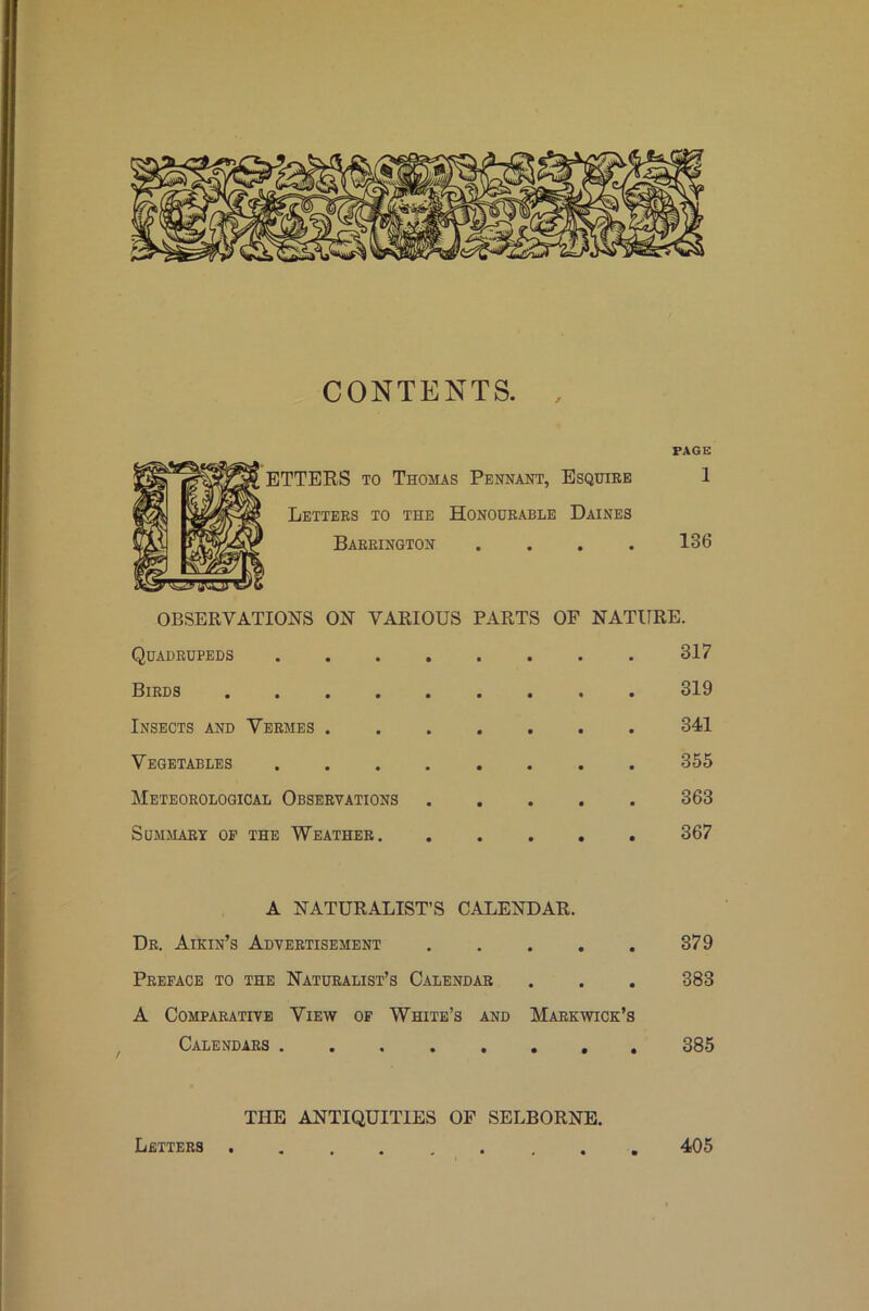 CONTENTS. PAGE BTTERS TO Thomas Pennant, Bsquiee 1 Letters to the Honourable Daines Barrington .... 136 OBSERVATIONS ON VARIOUS PARTS OF NATURE. Quadrupeds 317 Birds 319 Insects and Vermes 341 Vegetables 355 Meteorological Observations 363 Summary oe the Weather 367 A NATURALIST’S CALENDAR. Dr. Aikin’s Advertisement 379 Preface to the Naturalist’s Calendar . . . 383 A Comparative View of White’s and Markwick’s Calendars , 385 Letters THE ANTIQUITIES OP SELBORNE. 405