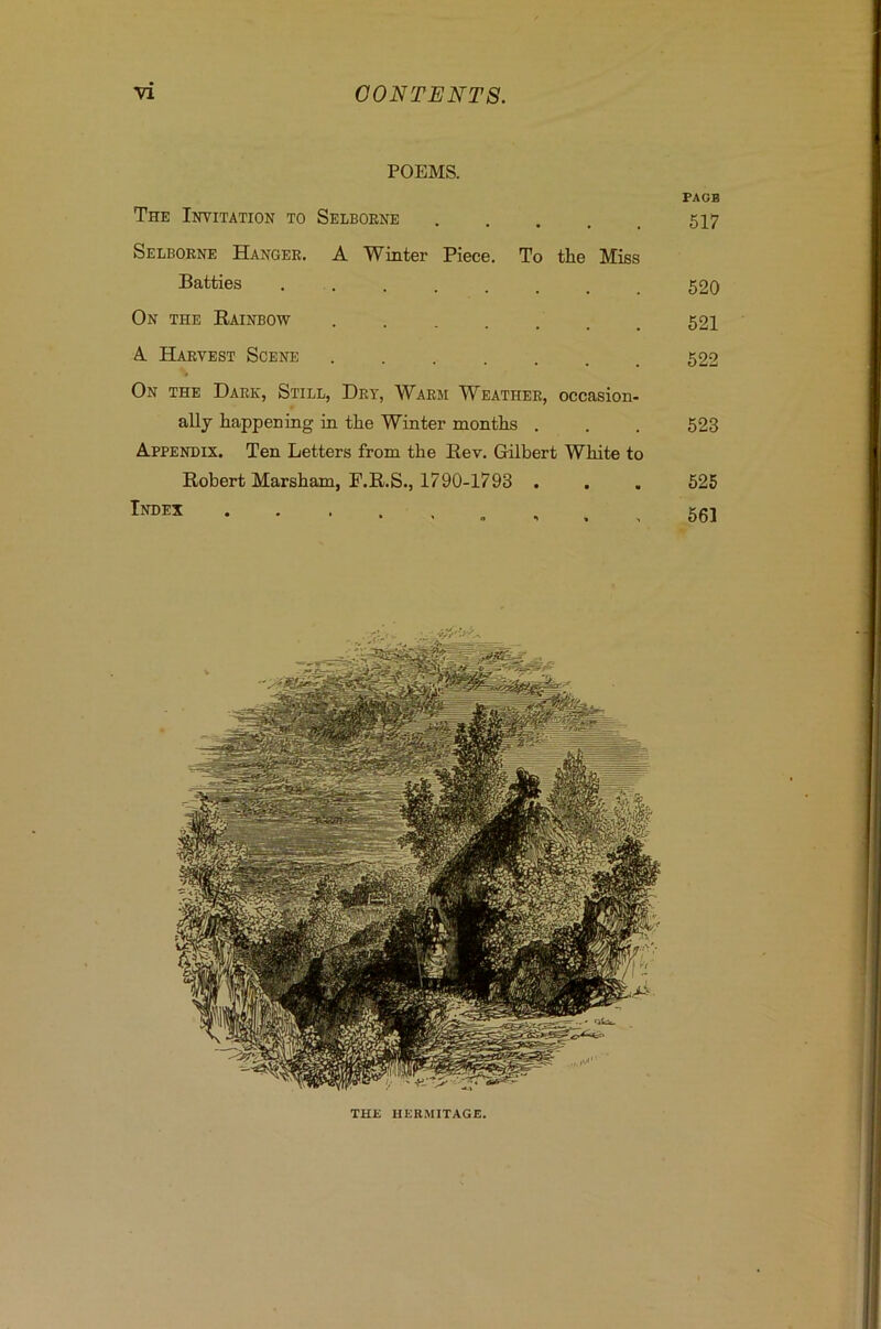 POEMS. PAGB The Invitation to Selborne ..... 517 Selborne Hanger. A Winter Piece. To the Miss Batties 52Q On the Rainbow 521 A. Harvest Scene 522 On the Dark, Still, Dry, Warm Weather, occasion- ally happening in the Winter months . . . 523 Appendix. Ten Letters from the Rev. Gilbert White to Robert Marsham, F.R.S., 1790-1793 . . . 525 , . , 561 ri THE HERMITAGE.