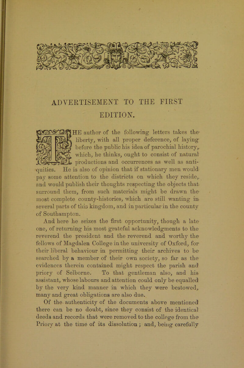 ADVERTISEMENT TO THE FIRST EDITION. HE author of the following letters takes the- Hbertjj with all proper deference, of laying before the public his idea of parochial history,, which, he thinks, ought to consist of natural productions and occurrences as well as anti- quities. He is also of opinion that if stationary men would pay some attention to the districts on which they reside,, and would publish their thoughts respecting the objects that surround them, from such materials might be drawn the most complete county-histories, which are still wanting in. several parts of thia kingdom, and in particular in the county of Southampton. And here he seizes the first opportunity, though a late- one, of returning his most grateful acknowledgments to the reverend the president and the reverend and worthy the fellows of Magdalen College in the university of Oxford, for their liberal behaviour in permitting their archives to be searched by a member of their own society, so far as the evidences therein contained might respect the parish and priory of Selborne. To that gentleman also, and his- assistant, whose labours and attention could only be equalled by the very kind manner in which they were bestowed, many and great obligations are also due. Of the authenticity of the documents above mentioned there can be no doubt, since they consist of the identical deeds and records that were removed to the college from the Priory at the time of its dissolution; and, being carefully