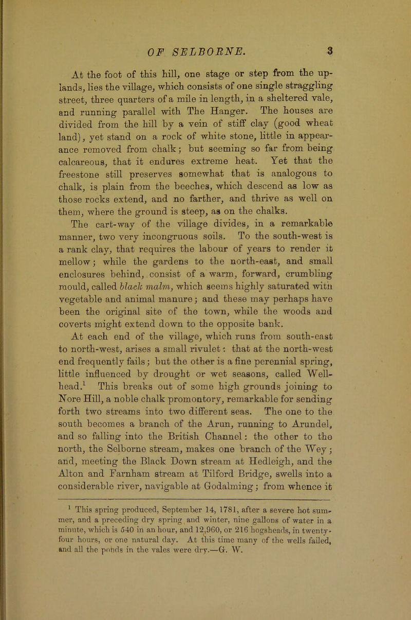 At the foot of this hill, one stage or step from the up- lands, lies the village, which consists of one single straggling street, three quarters of a mile in length, in a sheltered vale, and running parallel with The Hanger. The houses are divided from the hill by a vein of stiff clay (good wheat land), yet stand on a rock of white stone, little in appeai-- ance removed from chalk; but seeming so far from being calcareous, that it endures extreme heat. Yet that the freestone stdl preserves somewhat that is analogous to chalk, is plain from the beeches, which descend as low as those rocks extend, and no farther, and thrive as well on them, where the ground is steep, as on the chalks. The cart-way of the village divides, in a remarkable manner, two very incongruous soils. To the south-west is a rank clay, that requires the labour of years to render it mellow; while the gardens to the north-east, and small enclosures behind, consist of a warm, forward, crumbling mould, called blade malm, which seems highly saturated with vegetable and animal manure; and these may perhaps have been the original site of the town, while the woods and coverts might extend down to the opposite bank. At each end of the village, which runs from south-east to north-west, arises a small rivulet: that at the north-west end frequently fails; but the other is a fine perennial spring, little influenced by drought or wet seasons, called Well- head.^ This breaks out of some high grounds joining to Nore Hill, a noble chalk promontory, remarkable for sending forth two streams into two different seas. The one to the south becomes a branch of the Arun, running to Arundel, and so falling into the British Channel: the other to the north, the Selborne stream, makes one branch of the Wey; and, meeting the Black Down stream at Hedleigh, and the Alton and Farnham stream at Tilford Bridge, swells into a considerable river, navigable at Godaiming; from whence it ' This spi'ing produced, September 14, 1781, after a severe hot sum- mer, and a preceding dry spring and winter, nine gallons of water in a minute, which is 540 in an hour, and 12,900, or 216 hogsheads, in twenty- four hours, or one natural day. At this time many of the wells failed, and all the pohds in the vales were dry.—G. W.