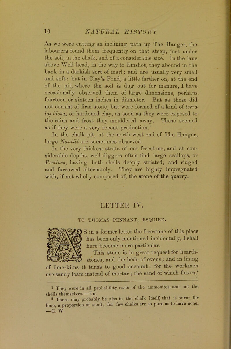 As we were cutting an inclining path up The Hanger, the labourers found them frequently on that steep, just under the soil, in the chalk, and of a considerable size. In the lane above Well-head, in the way to Emshot, they abound in the bank in a darkish sort of marl; and are usually very small and soft; but in Clay’s Pond, a little farther on, at the end of the pit, where the soil is dug out for manure, I have occasionally observed them of large dimensions, perhaps fourteen or sixteen inches in diameter. But as these did not consist of firm stone, but were formed of a kind of terra lapidosa, or hardened clay, as soon as they were exposed to the rains and frost they mouldered away. These seemed as if they were a very recent production.^ In the chalk-pit, at the north-west end of The Hanger, large Nautili are sometimes observed. In the very thickest strata of our freestone, and at con- siderable depths, well-diggers often find large scallops, or Pectines, having both shells deeply striated, and ridged and furrowed alternately. They are highly impregnated with, if not wholly composed of, the stone of the quarry. LETTER IV. TO THOMAS PENNANT, ESQUIRE. S in a former letter the freestone of this place has been only mentioned incidentally, I shall here become more particular. This stone is in great request for hearth- stones, and the beds of ovens; and in lining of lime-kilns it turns to good account: for the workmen use sandy loam instead of mortar ; the sand of which fluxes, 1 They were in all probability ca.sts of the ammonites, and not the shells themselves.—Ed. 2 'Pli0r0 may probably be also in the chalk itself, that is burnt for lime, a proportion of sand; for few chalks are so pure as to have none. —g’. W.