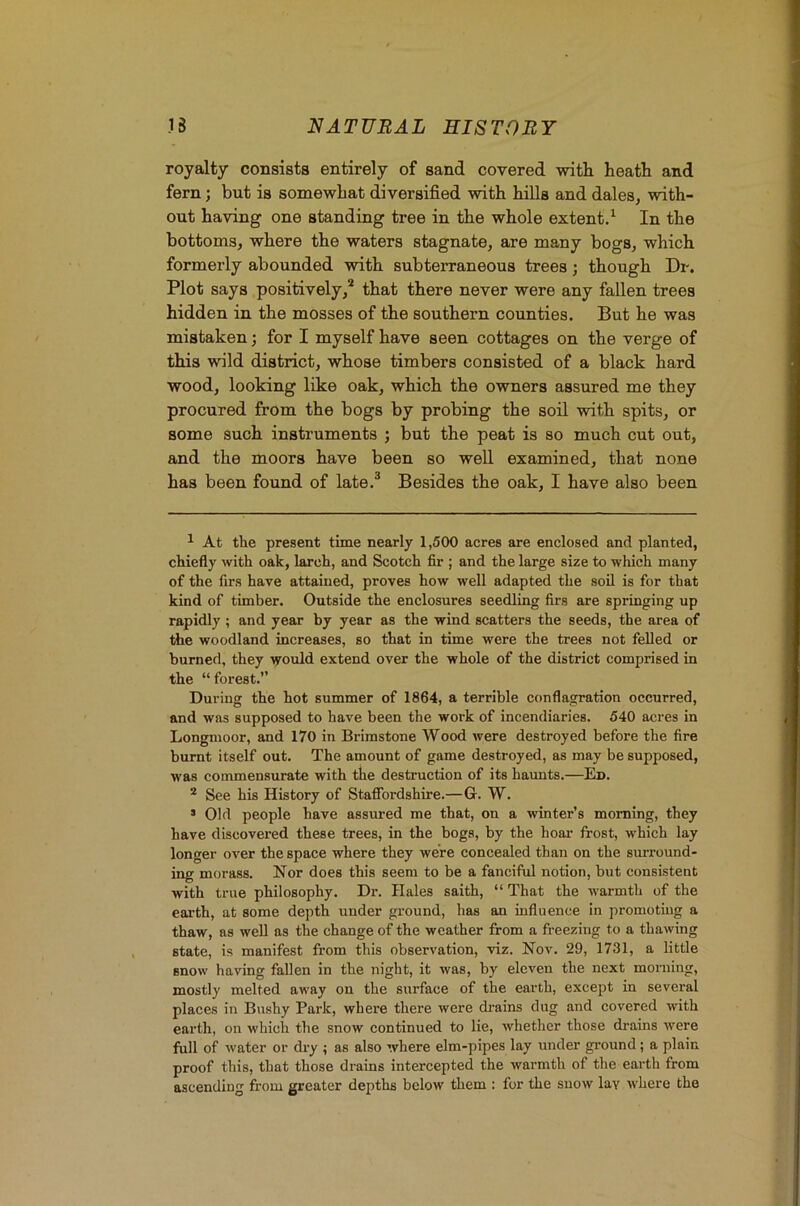 royalty consists entirely of sand covered with heath and fern; but is somewhat diversified with hills and dales, with- out having one standing tree in the whole extent/ In the bottoms, where the waters stagnate, are many bogs, which formerly abounded with subterraneous trees; though Dr. Plot says positively,'* * that there never were any fallen trees hidden in the mosses of the southern counties. But he was mistaken j for I myself have seen cottages on the verge of this wild district, whose timbers consisted of a black hard wood, looking like oak, which the owners assured me they procured from the bogs by probing the soil with spits, or some such instruments ; but the peat is so much cut out, and the moors have been so well examined, that none has been found of late.® Besides the oak, I have also been ^ At the present time nearly 1,500 acres are enclosed and planted, chiefly \vith oak, larch, and Scotch fir ; and the large size to which many of the firs have attained, proves how well adapted the soil is for that kind of timber. Outside the enclosures seedling firs are springing up rapidly; and year by year as the wind scatters the seeds, the area of the woodland increases, so that in time were the trees not felled or burned, they vould extend over the whole of the district comprised in the “forest. During the hot summer of 1864, a terrible conflagration occurred, and was supposed to have been the work of incendiaries. 540 acres in Longnioor, and 170 in Brimstone Wood were destroyed before the fire burnt itself out. The amount of game destroyed, as may be supposed, was commensurate with tiie destruction of its haunts.—Ed. * See his History of Stafibrdshire.—G. W. > Old people have assured me that, on a winter’s morning, they have discovered these trees, in the bogs, by the hoai- frost, which lay longer over the space where they were concealed than on the surround- ing morass. Nor does this seem to be a fanciful notion, but consistent with true philosophy. Dr. Hales saith, “ That the warmth of the earth, at some depth under ground, has an influence In promoting a thaw, as well as the change of the weather from a freezing to a thawing state, is manifest from this observation, viz. Nov. 29, 1731, a little snow having fallen in the night, it was, by eleven the next morning, mostly melted away on the surface of the earth, except in several places in Bushy Park, where there were di’ains dug and covered with earth, on which the snow continued to lie, whether those drains were full of water or diy ; as also where elm-pipes lay under ground; a plain proof this, that those drains intercepted the warmth of the earth from ascending from greater depths below them : for the snow lay where the