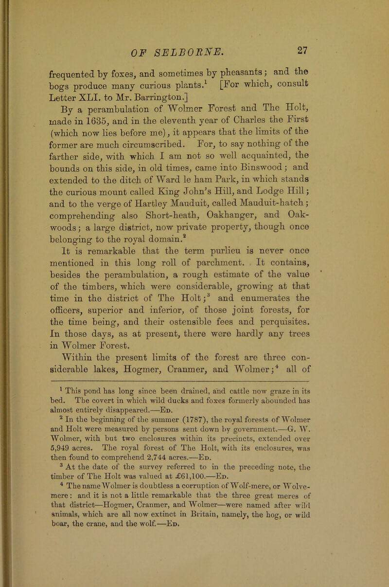 f OF SELBOBNF. 27 frequented by foxes, and sometimes by pheasants; and the bogs produce many curious plants.^ [For which, consult Letter XLI. to Mr. Barrington.] By a perambulation of Wolmer Forest and The Holt, made in 1635, and in the eleventh year of Charles the First (which now lies before me), it appears that the limits of the former are much circumscribed. For, to say nothing of the farther side, with which I am not so well acquainted, the bounds on this side, in old times, came into Binswood; and extended to the ditch of Ward le ham Park, in which stands the curious mount called King John’s Hill, and Lodge Hill; and to the verge of Hartley Mauduit, called Mauduit-hatch; comprehending also Short-heath, Oakhanger, and Oak- woods ; a large district, now private property, though once belonging to the royal domain.* * It is remarkable that the term purlieu is never once mentioned in this long roll of parchment. It contains, besides the perambulation, a rough estimate of the value of the timbers, which were considerable, growing at that time in the district of The Holt;^ and enumerates the officers, superior and inferior, of those joint forests, for the time being, and their ostensible fees and perquisites. In those days, as at present, there were hardly any trees in Wolmer Forest. Within the present limits of the forest are three con- siderable lakes, Hogmer, Cranmer, and Wolmer;^ all of * This pond has long since been drained, and cattle now graze in its bed. The covert in which wild ducks and foxes formerly abounded has almost entirely disappeared.—Ed. ^ In the beginning of the summer (1787), the royal forests of Wolmer and Holt were measured by persons sent down by government.—G. W. Wolmer, with but two enclosures within its precincts, extended over 5,949 acres. The royal forest of The Holt, with its enclosures, was then found to comprehend 2,744 acres.—Ed. ® At the date of the survey referred to in the preceding note, the timber of The Holt was valued at .£61,100.—Ed. * The name Wolmer is doubtless a corruption of Wolf-mere, or Wolve- mere: and it is not a little remarkable that the three great meres of that district—Hogmer, Cranmer, and Wolmer—were named after wihl animals, which are all now extinct in Britain, namely, the hog, or wild boar, the crane, and the wolf.—Ed.