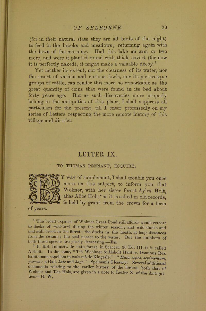 (for in their natural state they are all birds of the night) to feed in the brooks and meadows; returning again with the dawn of the morning. Had this lake an arm or two more, and were it planted round with thick covert (for now it is perfectly naked), it might make a valuable decoy.^ Yet neither its extent, nor the clearness of its water,’nor the resort of various and curious fowls, nor its picturesque groups of cattle, can render this mere so remarkable as the great quantity of coins that were found in its bed about forty years ago. But as such discoveries more properly belong to the antiquities of this place, I shall suppress all particulars for the present, till I enter professedly on my series of Letters respecting the more remote history of this village and district. of years. LETTER IX. TO THOMAS PENNANT, ESQUIRE. Y way of supplement, I shall trouble you once more on this subject, to inform you that Wolmer, with her sister forest Ayles Holt, alias Alice Holt,^ as it is called in old records, is held by grant from the crown for a term ’ The broad expanse of Wolmer Great Pond still affords a safe retreat to flocks of wild-fowl during the winter season; and wild-ducks and teal still breed in the forest; the ducks in the heath, at long distances fi-om the swamp ; the teal nearer to the water. But the numbers of both these species are yearly decreasing.—Ed. ^ In Rot. Inquisit. de statu forest, in Scaccar. 36 Ed. III. it is called Aisholt. In the same, “ Tit. Woolmer & Aisholt Hantisc. Dominus Rex habit unam capellam in haia sufl de Kingesle.” “ Haia, sepex, sepimentum parcus: a Gall, haie and haye. Spelman's Glossary. Several additional documents relating to the earlier history of the forests, both that of Wolmer and The Holt, are given in a note to Letter X. of the Antioui ties.—G. W. ‘