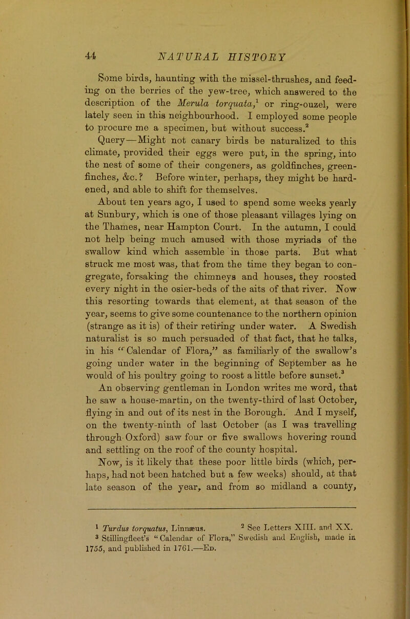Some birds, haunting with the missel-thrushes, and feed- ing on the berries of the yew-tree, which answered to the description of the MeTula torcjuatcb,^ or ring-ouzel, were lately seen in this neighbourhood. I employed some people to procure me a specimen, but without success.* Query—Might not canary birds be naturalized to this climate, provided their eggs were put, in the spring, into the nest of some of their congeners, as goldfinches, green- finches, &c. ? Before winter, perhaps, they might be hard- ened, and able to shift for themselves. About ten years ago, I used to spend some weeks yearly at Sunbury, which is one of those pleasant villages lying on the Thames, near Hampton Court. In the autumn, I could not help being much amused with those myriads of the swallow kind which assemble in those parts. But what struck me most was, that from the time they began to con- gregate, forsaking the chimneys and houses, they roosted every night in the osier-beds of the aits of that river. Now this resorting towards that element, at that season of the year, seems to give some countenance to the northern opinion (strange as it is) of their retiring under water. A Swedish naturalist is so much persuaded of that fact, that he talks, in his “ Calendar of Flora,” as familiarly of the swallow^ s going under water in the beginning of September as he would of his poultry going to roost a little before sunset.® An observing gentleman in London writes me word, that he saw a house-martin, on the twenty-third of last October, flying in and out of its nest in the Borough. And I myself, on the twenty-ninth of last October (as I was travelling through Oxford) saw four or flve swallows hovering round and settling on the roof of the county hospital. Now, is it likely that these poor little birds (which, per- haps, had not been hatched but a few weeks) should, at that late season of the year, and from so midland a county. * Turdus torquatus, Linnseus. * See Letters XIII. and XX. ® Stillingfleet’s “Calendar of Flora,” Swedish and English, made itt 1755, and published in 17G1.—^En.