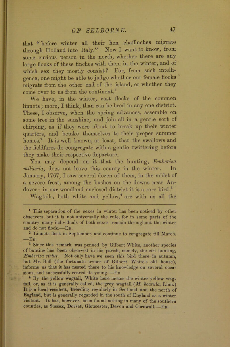 that before winter all their hen chaffinches migrate through Holland into Italy/' Now I want to know, from some curious person in the north, whether there are any laro'e flocks of these finches with them in the winter, and of O , which sex they mostly consist ? For, from such intelli- gence, one might be able to judge whether our female flocks ' migrate from the other end of the island, or whether they come over to us from the continent/ We have, in the winter, vast flocks of the common linnets ; more, I think, than can be bred in any one district. These, I observe, when the spring advances, assemble on some tree in the sunshine, and join all in a gentle sort of chirping, as if they were about to break up their winter quarters, and betake themselves to their proper summer homes.^ It is well known, at least, that the swallows and the fieldfares do congregate with a gentle twittering before they make their respective departure. You may depend on it that the bunting, Emberiza miliaria, does not leave this county in the winter. In January, 1767, I saw several dozen of them, in the midst of a severe frost, among the bushes on the downs near An- dover: in our woodland enclosed district it is a rare bird,^ Wagtails, both white and yeUow,* * are with us aU the * This separation of the sexes in winter has been noticed by other observers, but it is not universally the rule, for in some parts of the country many individuals of both sexes remain throughout the winter and do not flock.—En. ^ Linnets flock in September, and continue to congregate till March. —Ed. ® Since this remark was penned by Gilbert White, another species of bunting has been observed in his parish, namely, the cirl bunting, Emberiza cirlus. Not only have we seen this bird there in autunm, but Mr. Bell (the fortunate owner of Gilbert White’s old house), informs us that it has nested there to his knowledge on several occa- sions, and successfully reared its young.—En. * By the yellow wagtail. White here means the winter yellow wag- tail, or, as it is generally called, the grey wagtaU (ilf. boarula, Linn.) It is a local resident, breeding regularly in Scotland and the north of England, but is generally regarded in the south of England as a winter visitant. It has, however, been found nesting in many of the southern counties, as Sussex, Dorset, Gloucester, Devon and Cornwall.—En.