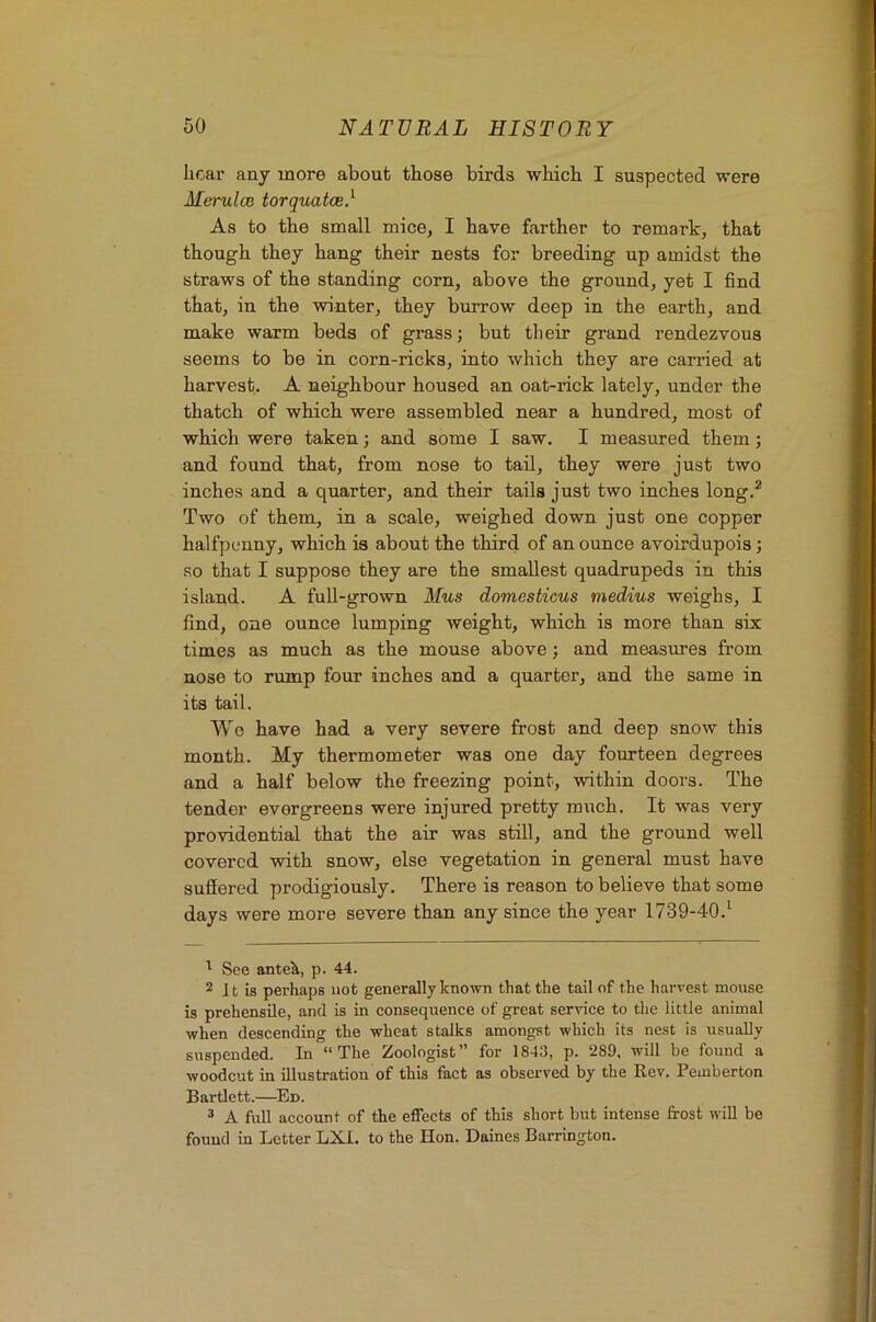 hear any more about those birds which I suspected were Merulce torquatce} As to the small mice, I have farther to remark, that though they hang their nests for breeding up amidst the straws of the standing corn, above the ground, yet I find that, in the winter, they burrow deep in the earth, and make warm beds of grass; but their grand rendezvous seems to be in corn-ricks, into which they are carried at harvest. A neighbour housed an oat-rick lately, under the thatch of which were assembled near a hundred, most of which were taken; and some I saw. I measured them; and found that, from nose to tail, they were just two inches and a quarter, and their tails just two inches long.^ Two of them, in a scale, weighed down just one copper halfpenny, which is about the third of an ounce avoirdupois; so that I suppose they are the smallest quadrupeds in this island. A full-grown Mus domesticus medius weighs, I find, one ounce lumping weight, which is more than six times as much as the mouse above; and measures from nose to rump four inches and a quarter, and the same in its tail. Wo have had a very severe frost and deep snow this month. My thermometer was one day fourteen degrees and a half below the freezing point, within doors. The tender evergreens were injured pretty much. It was very providential that the air was still, and the ground well covered with snow, else vegetation in general must have suffered prodigiously. There is reason to believe that some days were more severe than any since the year 1739-40.^ ^ See antek, p. 44. 2 It is perhaps not generally known that the tail of the harvest mouse is prehensile, and is in consequence of great service to the little animal when descending the wheat stalks amongst which its nest is usually suspended. In “The Zoologist for 1843, p. 289, will be found a woodcut in illustration of this fact as observed by the Rev. Pemberton Bartlett.—^En. ® A full account of the effects of this short but intense frost will be found in Letter LXI. to the Hon. Daines Barrington.