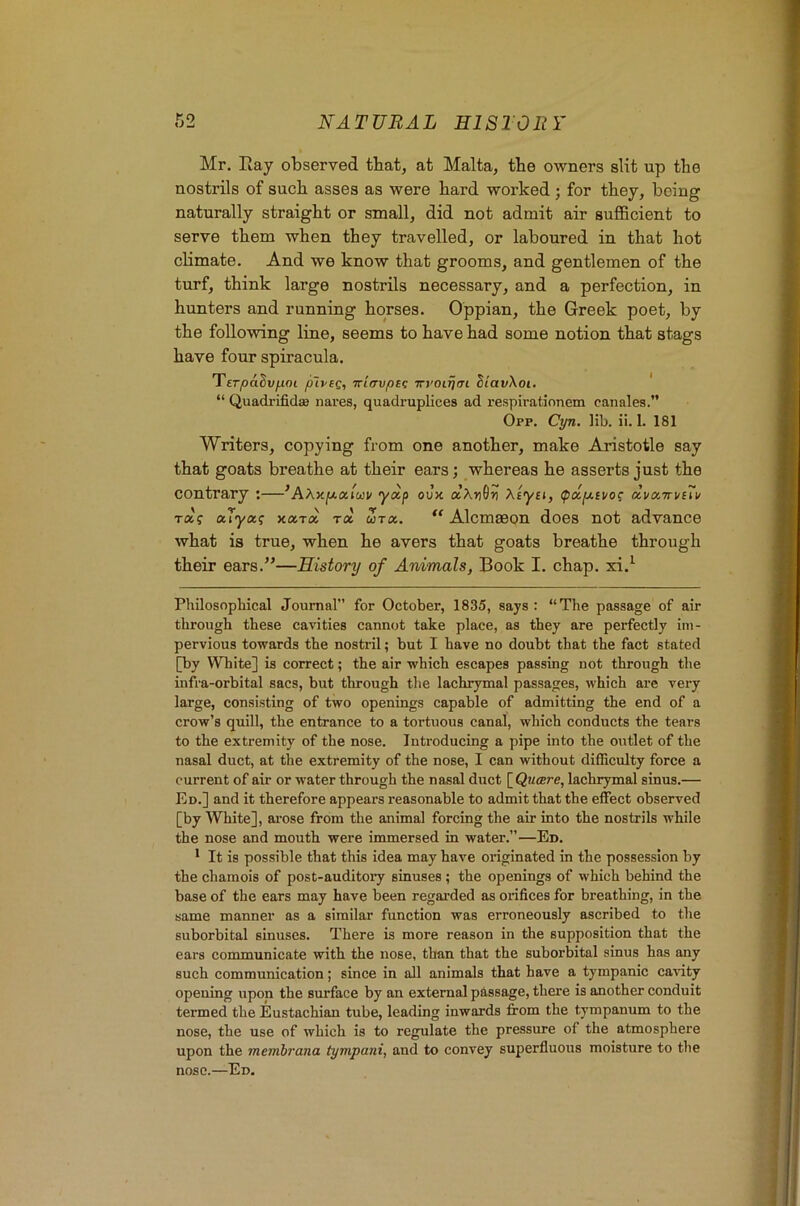 Mr. Ray observed that, at Malta, the owners slit up the nostrils of such asses as were hard worked; for they, being naturally straight or small, did not admit air sujBBcient to serve them when they travelled, or laboured in that hot climate. And we know that grooms, and gentlemen of the turf, think large nostrils necessary, and a perfection, in hunters and running horses. Oppian, the Greek poet, by the following line, seems to have had some notion that stags have four spiracula. T'ETpa^vfim plysg, Tr'urvpEq TrroirjfTi hiavXoi. ' “ Quadi-ifidaB nares, quadruplices ad respirationem canales.” 0pp. Cyn. lib. ii. 1. 181 Writers, copying from one another, make Aristotle say that goats breathe at their ears; whereas he asserts just the contrary :—’AXy.pi.oc,(uiv yexp oJx aAr)9ti Xiyei, ^dp-ivoi; dvctTivUv ra'f ouyot(; xoiTix rx utx. Alcmseon does not advance what is true, when he avers that goats breathe through their ears.”—History of Animals, Book I. chap, xi.^ Philosophical Journal” for October, 1835, says : “The passage of air through these cavities cannot take place, as they are perfectly im- pervious towards the nostril; but I have no doubt that the fact stated [by White] is correct; the air which escapes passing not through the infra-orbital sacs, but through the lachrymal passages, which are very large, consisting of two openings capable of admitting the end of a crow’s quill, the entrance to a tortuous canal, which conducts the tears to the extremity of the nose. Introducing a pipe into the outlet of the nasal duct, at the extremity of the nose, I can without difficulty force a current of air or water through the nasal duct [ Qucere, lachrymal sinus.— Ed.] and it therefore appears reasonable to admit that the effect observed [by White], arose from the animal forcing the air into the nostrils while the nose and mouth were immersed in water.”—Ed. * It is possible that this idea may have originated in the possession by the chamois of post-auditoiy sinuses; the openings of which behind the base of the ears may have been regarded as orifices for breathing, in the same manner as a similar function was erroneously ascribed to the suborbital sinuses. There is more reason in the supposition that the ears communicate with the nose, than that the suborbital sinus has any such communication; since in all animals that have a tympanic cavity opening upon the surface by an external passage, there is another conduit termed the Eustachian tube, leading inwards from the tympanum to the nose, the use of which is to regulate the pressure of the atmosphere upon the membrana tympani, and to convey superfluous moisture to the nose.—Ed.