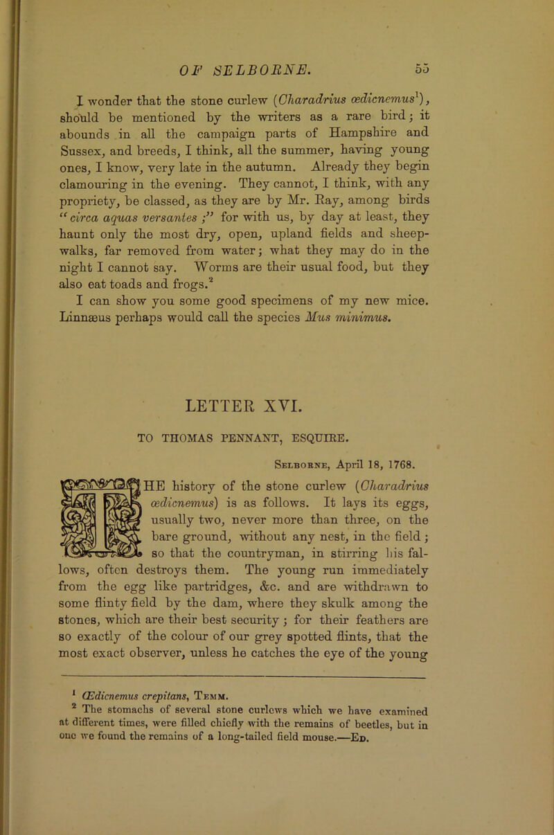 I wonder that the stone curlew {Gliaradrius oedicnemus^), shotild be mentioned by the writers as a rare bird; it abounds in all the campaign parts of Hampshire and Sussex, and breeds, I think, ail the summer, having young ones, I know, very late in the autumn. Already they begin clamouring in the evening. They cannot, I think, with any propriety, be classed, as they are by Mr. Eay, among birds “ circa aquas versanies f’ for with us, by day at least, they haunt only the most dry, open, upland fields and sheep- walks, far removed from water; what they may do in the night I cannot say. Worms are their usual food, but they also eat toads and frogs.* * I can show you some good specimens of my new mice. Linnaeus perhaps would call the species Mus minimus. LETTER XVI. TO THOMAS PENNANT, ESQUIEE. Selborne, April 18, 1768. ][HE history of the stone curlew {Gharadrius oedicnemus) is as follows. It lays its eggs, usually two, never more than three, on the bare ground, without any nest, in the field ; so that the countryman, in stirring liis fal- lows, often destroys them. The young run immediately from the egg like partridges, &c. and are withdrawn to some flinty field by the dam, where they skulk among the stones, which are their best security ; for their feathers are so exactly of the colour of our grey spotted flints, that the most exact observer, unless he catches the eye of the young * (Edicnemus crepitans, Temm. * The stomachs of several stone curlews which we have examined at different times, were filled chiefly with the remains of beetles, but in ouc we found the remains of a long-tailed field mouse.—Ed.
