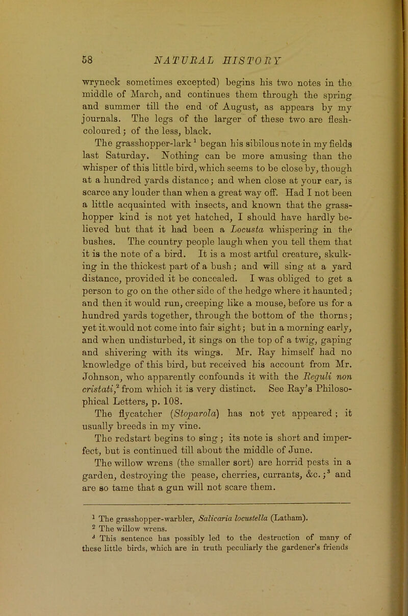■wryneck sometimes excepted) begins bis t-wo notes in tbe middle of March, and continues them through the spring and summer till the end of August, as appears by my journals. The legs of the larger of these two are flesh- coloured ; of the less, black. The grasshopper-lark ^ began his sibilous note in my flelds last Saturday. Nothing can be more amusing than the whisper of this little bird, which seems to be close by, though at a hundred yards distance 3 and when close at your ear, is scarce any louder than when a great way off. Had I not been a little acquainted ■with insects, and known that the grass- hopper kind is not yet hatched, I shovfld have hardly be- lieved but that it had been a Locusta whispering in the bushes. The country people laugh when you tell them that it is the note of a bird. It is a most artful creature, skulk- ing in the thickest part of a bush 3 and will sing at a yard distance, pro'vided it be concealed. I was obliged to get a person to go on the other side of the hedge where it haunted 3 and then it would run, creeping like a mouse, before us for a hundred yards together, through the bottom of the thorns 3 yet it.would not come into fair sight 3 but in a morning early, and when undisturbed, it sings on the top of a t'wig, gaping and shivering -with its ■wings. Mr. Ray himself had no knowledge of this bird, but received his account from Mr. Johnson, who apparently confounds it with the Reguli non cristati^ from which it is very distinct. See Ray’s Philoso- phical Letters, p. 108. The flycatcher (Stoparola) has not yet appeared; it usually breeds in my vine. The redstart begins to sing 3 its note is short and imper- fect, but is continued till about the middle of June. The ■willow ■wrens (the smaller sort) are horrid pests in a garden, destroying the pease, cherries, cm’rants, &C.3* and are so tame that a gun ■will not scare them. ^ The grasshopper-warbler, Salicaria locustella (Latham). ^ The willow -wrens. This sentence has possibly led to the destruction of many of these little birds, which are in truth peculiarly the gardener’s friends