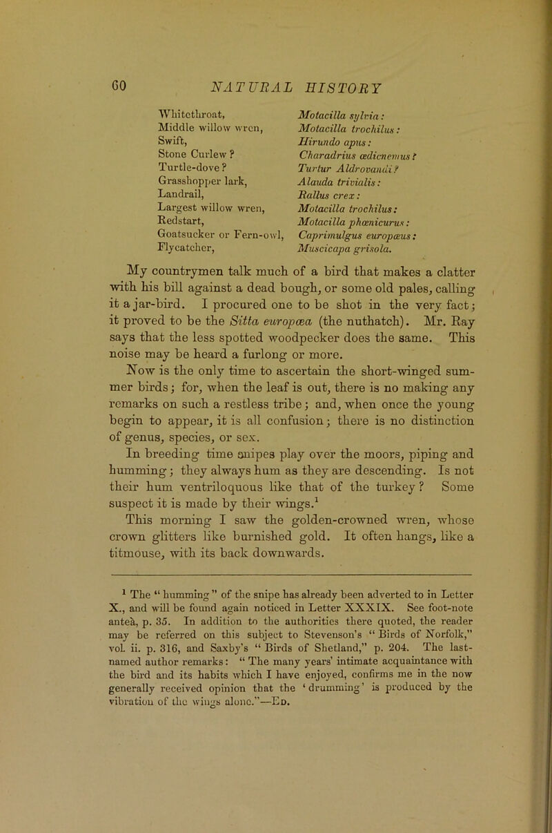 Will tctlir oat, Middle willow wren, Swift, Stone Curlew ? Turtle-dove ? Grasshopper lark, Landrail, Largest willow wren, Redstart, Goatsucker or Fern-owl, Flycatcher, Motacilla sylvia; Motacilla trochilus: Hirundo apus: Charadrius cedicnenius t Tui'tur Aldrovandi? Alawda trivialh: Eallus crex: Motacilla trochilus: Motacilla phoenicurus; Caprimulgus europceus : Muscicapa grisola. My countrymen talk much of a bird that makes a clatter with his bill against a dead bough, or some old pales, calling it a jar-bird. I procured one to be shot in the very fact; it proved to be the Sitta europcea (the nuthatch). Mr. Ray says that the less spotted woodpecker does the same. This noise may be heard a furlong or more. Now is the only time to ascertain the short-winged sum- mer birds; for, when the leaf is out, there is no making any remarks on such a restless tribe; and, when once the young begin to appear, it is all confusion; there is no distinction of genus, species, or sex. In breeding time onipes play over the moors, piping and humming; they always hum as they are descending. Is not their hum ventriloquous like that of the turkey ? Some suspect it is made by their wings.^ This morning I saw the golden-crowned wren, whose crown glitters like burnished gold. It often hangs, like a titmouse, with its back downwards. * The “ humming ” of the snipe has already been adverted to in Letter X., and will be found again noticed in Letter XXXIX. See foot-note antek, p. 35. In addition to the authorities there quoted, the reader may be referred on this subject to Stevenson’s “ Birds of Norfolk,” voL ii. p. 316, and Saxby’s “ Birds of Shetland,” p. 204. The last- named author remarks: “ The many years’ intimate acquaintance with the bird and its habits which I have enjoyed, confirms me in the now generally received opinion that the ‘drumming’ is produced by the vibration of the wings alone.”—Ed.