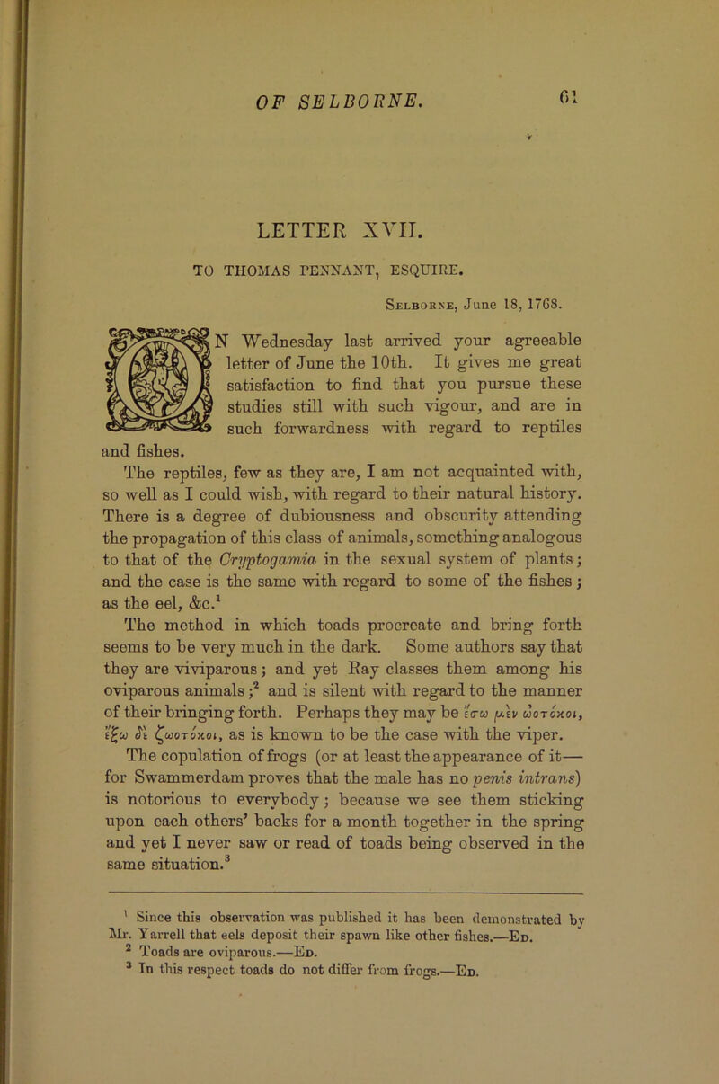 G1 LETTER XVII. TO THOMAS TENNAXT, ESQUIRE. Selbokke, June 18, 17G8. N Wednesday last arrived your agreeable letter of June the lOtb. It gives me great satisfaction to find that you pursue these studies still with such vigour, and are in such forwardness with regard to reptiles and fishes. The reptiles, few as they are, I am not acquainted with, so well as I could wish, with regard to their natural history. There is a degree of dubiousness and obscurity attending the propagation of this class of animals, something analogous to that of the Cryptogamia in the sexual system of plants; and the case is the same with regard to some of the fishes; as the eel, &c.^ The method in which toads procreate and bring forth seems to be very much in the dark. Some authors say that they are viviparous j and yet Eay classes them among his oviparous animals and is silent with regard to the manner of their bringing forth. Perhaps they may be sVw p.\v cJotoxoj, Je ^uoToxoi, as is known to be the case with the viper. The copulation of frogs (or at least the appearance of it— for Swammerdam proves that the male has no penis intrans) is notorious to everybody; because we see them sticking upon each others’ backs for a month together in the spring and yet I never saw or read of toads being observed in the same situation.^ ' Since this observation was published it has been demonstrated by Mr. Yarrell that eels deposit their spawn like other fishes.—Ed. ^ Toads are oviparous.—Ed. ^ Tn this respect toads do not diflei' from frogs.—Ed.