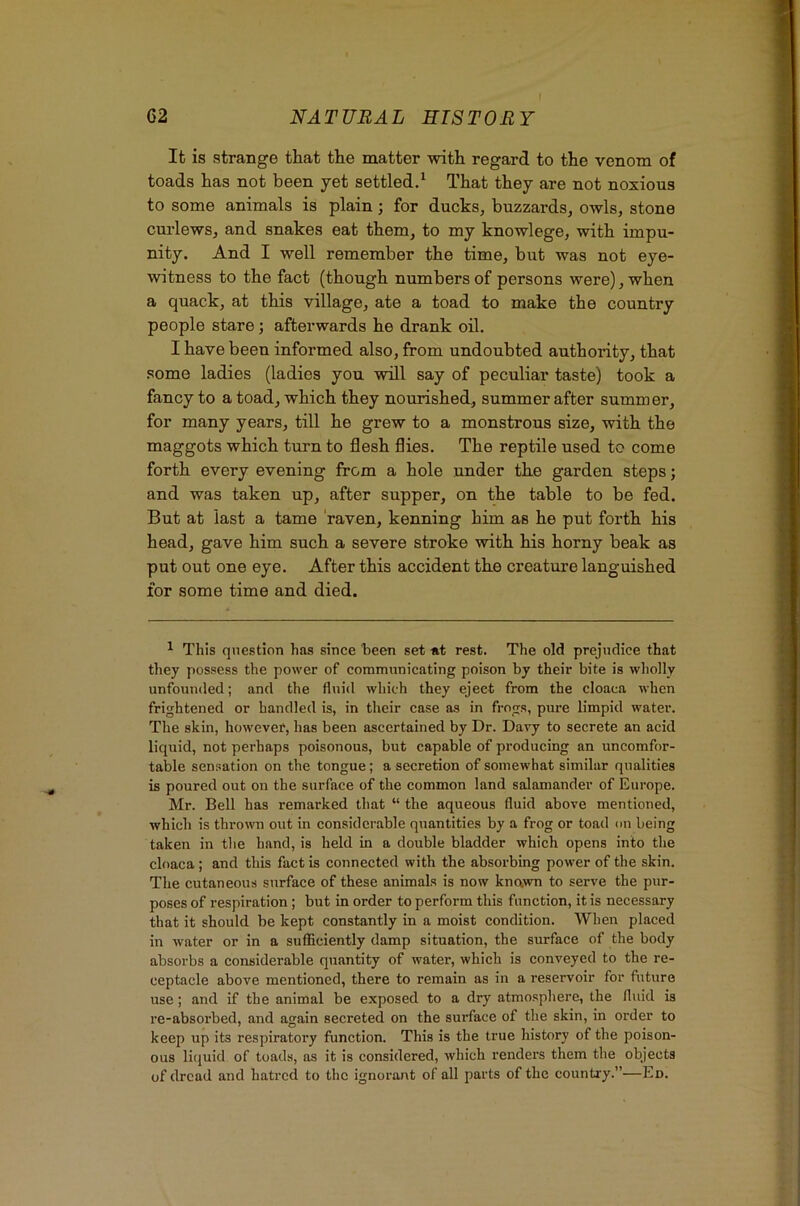 I 62 NATURAL HISTORY It is strange that the matter with regard to the venom of toads has not been yet settled.^ That they are not noxious to some animals is plain; for ducks, buzzards, owls, stone cm'lews, and snakes eat them, to my knowlege, with impu- nity. And I well remember the time, but was not eye- witness to the fact (though numbers of persons were), when a quack, at this village, ate a toad to make the country people stare; afterwards he drank oil. I have been informed also, from undoubted authority, that some ladies (ladies you will say of peculiar taste) took a fancy to a toad, which they nourished., summer after summer, for many years, till he grew to a monstrous size, with the maggots which turn to flesh flies. The reptile used to come forth every evening from a hole under the garden steps; and was taken up, after supper, on the table to be fed. But at last a tame 'raven, kenning him as he put forth his head, gave him such a severe stroke with his horny beak as put out one eye. After this accident the creature languished for some time and died. ^ This question has since been set at rest. The old prejudice that they possess the power of communicating poison by their bite is wholly unfounded; and the fluid which they eject from the cloaca when frightened or handled is, in their case as in frogs, pure limpid water. The skin, however, has been ascertained by Dr. Davy to secrete an acid liquid, not perhaps poisonous, but capable of producing an uncomfor- table sensation on the tongue; a secretion of somewhat similar qualities is poured out on the surface of the common land salamander of Europe. Mr. Bell has remarked that “ the aqueous fluid above mentioned, which is thrown out in considerable quantities by a frog or toad on being taken in the hand, is held in a double bladder which opens into the cloaca; and this fact is connected with the absorbing power of the skin. The cutaneous surface of these animals is now known to serve the pur- poses of respiration; but in order to perform this function, it is necessary that it should be kept constantly in a moist condition. When placed in water or in a sufficiently damp situation, the surface of the body absorbs a considerable quantity of water, which is conveyed to the re- ceptacle above mentioned, there to remain as in a reservoir for future use; and if the animal be exposed to a dry atmosphere, the fl\iid is re-absorbed, and again secreted on the surface of the skin, in order to keep up its respiratory function. This is the true history of the poison- ous licjuid of toads, as it is considered, which renders them the objects of dread and hatred to the ignorant of all parts of the country.”—Ed.
