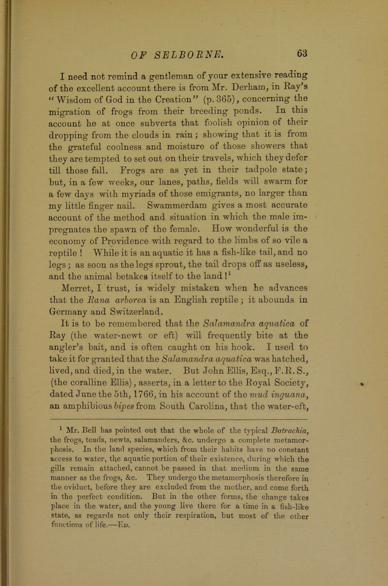 I need not remind a gentleman of your extensive reading of the excellent account there is from Mr. Derham, in Ray’s “Wisdom of God in the Creation” (p. 365), concerning the migration of frogs from their breeding ponds. In this account he at once subverts that foolish opinion of their dropping from the clouds in rain ; showing that it is from the grateful coolness and moisture of those showers that they are tempted to set out on their travels, which they defer till those fall. Frogs are as yet in their tadpole state; but, in a few weeks, our lanes, paths, fields will swarm for a few days with myriads of those emigrants, no larger than my little finger nail. Swammerdam gives a most accurate account of the method and situation in which the male im- pregnates the spawn of the female. How wonderful is the economy of Providence with regard to the limbs of so vile a reptile ! While it is an aquatic it has a fish-like tail, and no legs; as soon as the legs sprout, the tail drops off as useless, and the animal betakes itself to the land 1 ^ Merret, I trust, is widely mistaken when he advances that the Eana arborea is an English reptile ; it abounds in Germany and Switzerland. It is to be remembered that the Salamandra aquatica of Ray (the water-newt or eft) will frequently bite at the angler’s bait, and is often caught on his hook. I used to take it for granted that the Salamandra aquatica was hatched, lived, and died, in the water. But John Ellis, Esq., F.R. S., (the coralline Ellis), asserts, in a letter to the Royal Society, dated June the 5th, 1766, in his account of the mud inguana, an amphibious hijpes from South Carolina, that the water-eft. * Mr. Bell has pointed out that the whole of the typical Batrachia, the frogs, toads, newts, salamanders, &c. undergo a complete metamor- phosis. In the land species, which from their habits have no constant access to water, the aquatic portion of their existence, during which the gills remain attached, cannot be passed in that medium in the same manner as the frogs, &c. They undergo the metamoi-phosis therefore in the oviduct, before they are excluded from the mother, and come forth in the perfect condition. But in the other forms, the change takes place in the water, and the young live there for a time in a fish-like state, as regards not only their respiration, but most of the other fiinetions of life.—Ed.