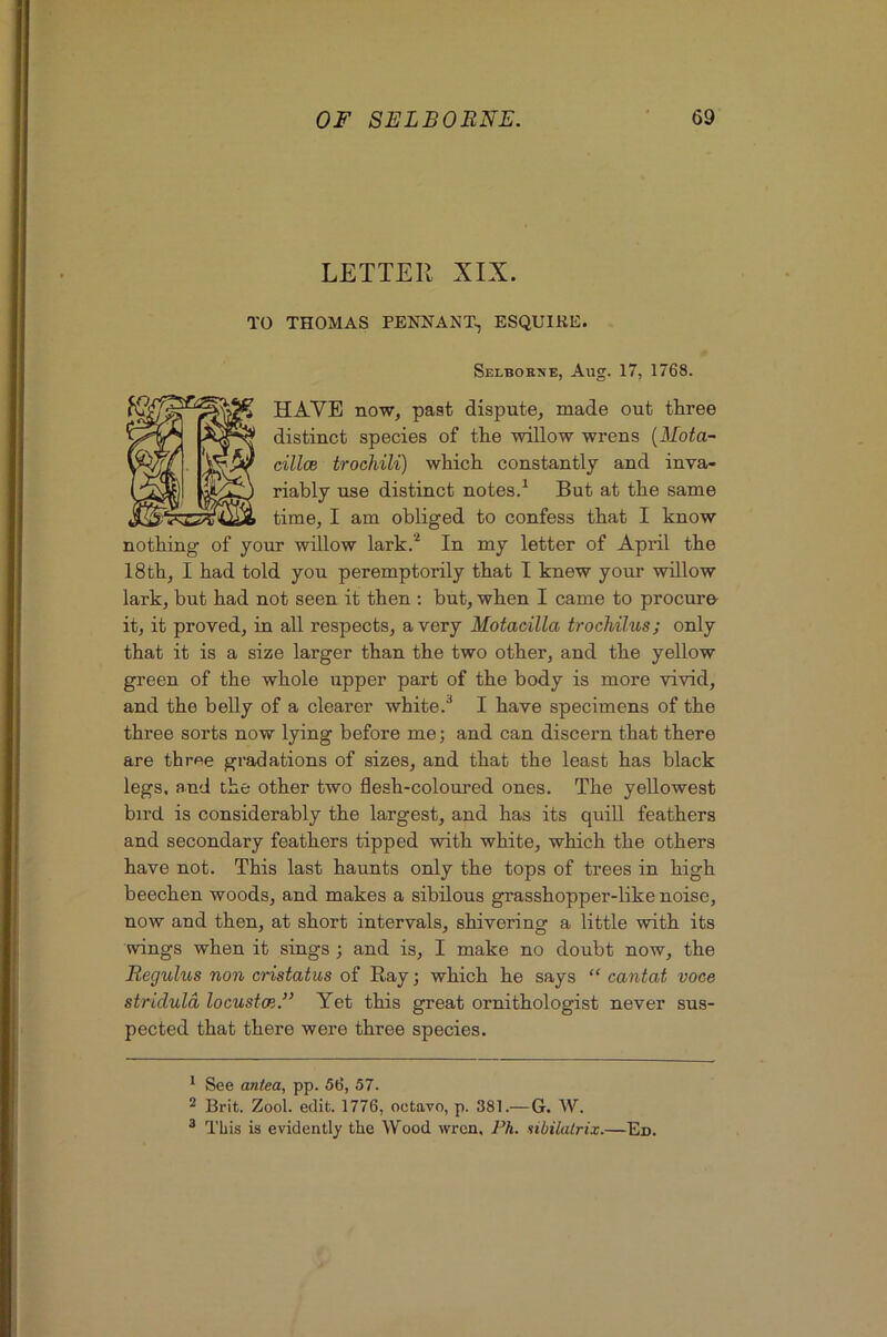 LETTER XIX. TO THOMAS PENNANT, ESQUIRE. Selbokne, Aug. 17, 1768. w cilice trochili) wHcli constantly kO riably use distinct notes.^ But 18tli, I bad told you peremptorily that I knew your willow lark, but bad not seen it then ; but, wben I came to procm’e- it, it proved, in all respects, a very Motacilla trochilus; only that it is a size larger than tbe two other, and tbe yellow green of tbe whole upper part of tbe body is more vivid, and tbe belly of a clearer white.^ I have specimens of tbe three sorts now lying before me; and can discern that there are three gradations of sizes, and that the least has black legs, and the other two flesh-coloured ones. The yellowest bird is considerably the largest, and has its quill feathers and secondary feathers tipped with white, which the others have not. This last haunts only the tops of trees in high beechen woods, and makes a sibilous grasshopper-like noise, now and then, at short intervals, shivering a little with its wings when it sings ; and is, I make no doubt now, the Reguh(,s non cristatus of Ray; which he says “ cantat voce stricluld locustce.” Yet this great ornithologist never sus- pected that there were three species. ’ See antea, pp. 56, 57. 2 Brit. Zool. edit. 1776, octavo, p. 381.—G. W. ^ This is evidently the Wood wren. Ph. nibilalrix.—Ed.