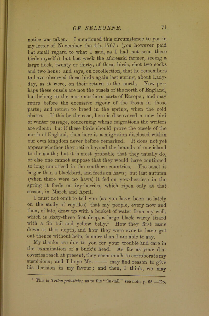 notice was taken. I mentioned this circumstance to you in my letter of November the 4th, 1767 : (you however paid but small regard to what I said, as I had not seen these birds myself:) but last week the aforesaid farmer, seeing a large flock, twenty or thirty, of these birds, shot two cocks and two hens ; and says, on recollection, that he remembers to have observed these birds again last spring, about Lady- day, as it were, on their return to the north. Now per- haps these ousels are not the ousels of the north of England, but belong to the more northern parts of Europe ; and may retire before the excessive rigour of the frosts in those parts; and return to breed in the spring, when the cold abates. If this be the case, here is discovered a new bird of winter passage, concerning whose migrations the writers are silent: but if these birds should prove the ousels of the north of England, then here is a migration disclosed within our own kingdom never before remarked. It does not yet appear whether they retire beyond the bounds of our island to the south; but it is most probable that they usually do, or else one cannot suppose that they would have continued so long unnoticed in the southern countries. The ousel is larger than a blackbird, and feeds on haws; but last autumn (when there were no haws) it fed on yew-berries: in the spring it feeds on ivy-berries, which ripen only at that season, in March and April. I must not omit to tell you (as you have been so lately on the study of reptiles) that my people, every now and then, of late, draw up with a bucket of water from my well, which is sixty-three feet deep, a large black warty lizard with a fin tail and yellow belly.^ How they first came down at that depth, and how they were ever to have got out thence without help, is more than I am able to say. My thanks are due to you for your trouble and care in the examination of a buck’s head. As far as your dis- coveries reach at present, they seem much to corroborate my suspicions; and I hope Mr. may find reason to give his decision in my favour; and then, I think, we may ^ This is Triton palustris; as to the “fiu-tail” see note, p. 68. Ed.