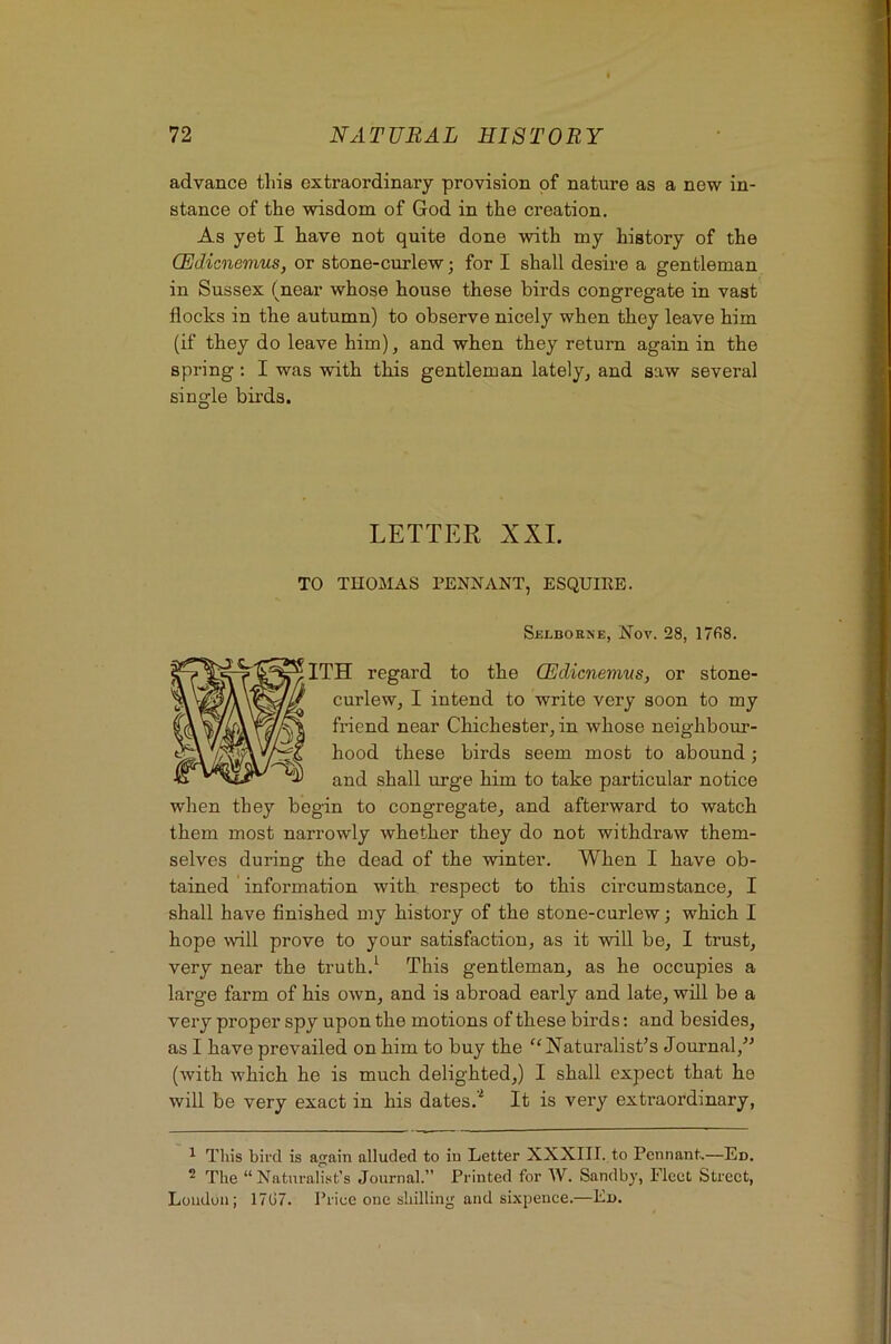advance this extraordinary provision of nature as a new in- stance of the wisdom of God in the creation. As yet I have not quite done with my history of the CEdicnemus, or stone-curlew; for I shall desire a gentleman in Sussex (near whose house these birds congregate in vast flocks in the autumn) to observe nicely when they leave him (if they do leave him), and when they return again in the spring; I was with this gentleman lately, and saw several single birds. LETTER XXL TO TnOMAS PENNANT, ESQUIRE. Selborxe, Nov. 28, 17fi8. ITH regard to the CEdicnemus, or stone- curlew, I intend to write very soon to my friend near Chichester, in whose neighbour- hood these birds seem most to abound; and shall urge him to take particular notice when they begin to congregate, and afterward to watch them most narrowly whether they do not withdraw them- selves during the dead of the winter. When I have ob- tained ' information with respect to this circumstance, I shall have finished my history of the stone-curlew; which I hope will prove to your satisfaction, as it will be, I trust, very near the truth.^ This gentleman, as he occupies a large farm of his own, and is abroad early and late, will be a very proper spy upon the motions of these birds: and besides, as I have prevailed on him to buy the Naturalist’s Journal,” (with which he is much delighted,) I shall expect that he will be very exact in his dates.'^ It is very extraordinary, ^ This bird is again alluded to in Letter XXXIII. to Pennant.—Ed. ^ The “Naturalist’s Journal.” Printed for W. Sandbj, Fleet Street, Loudon; 17G7. Priee one shilling and sixpence.—Ed.