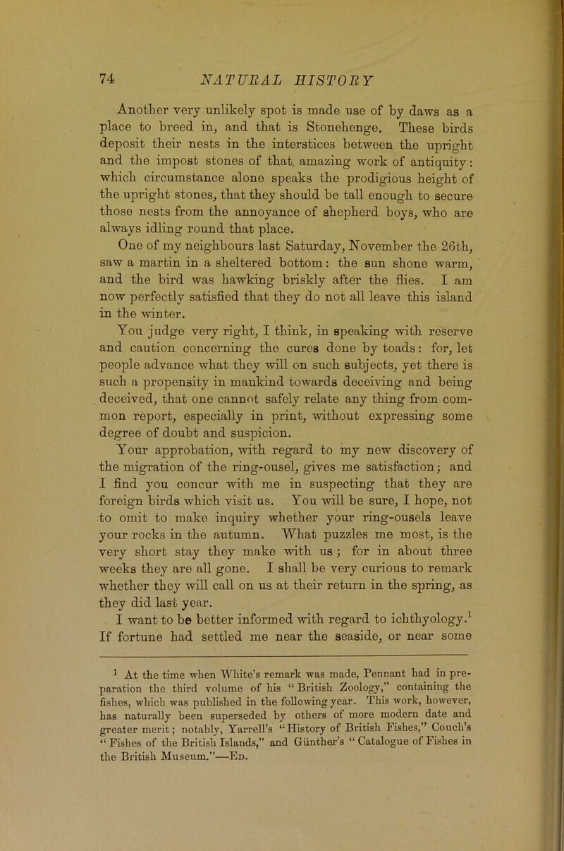 Anotlaer verj unlikely spot is made use of by daws as a place to breed in, and that is Stonehenge. These birds deposit their nests in the interstices between the upright and the impost stones of that amazing work of antiquity: which circumstance alone speaks the prodigious height of the upright stones, that they should be tall enough to secure those nests from the annoyance of shepherd boys, who are always idling round that place. One of my neighbours last Satm’day, November the 26th, saw a martin in a sheltered bottom: the sun shone warm, and the bird was hawking briskly after the flies. I am now perfectly satisfied that they do not all leave this island in the winter. You judge very right, I think, in speaking with reserve and caution concerning the cures done by toads: for, let people advance what they will on such subjects, yet there is such a propensity in mankind towards deceiving and being deceived, that one cannot safely relate any thing from com- mon report, especially in print, without expressing some degree of doubt and suspicion. Your approbation, with regard to my new discovery of the migration of the ring-ousel, gives me satisfaction; and I find you concur with me in suspecting that they are foreign birds which visit us. You will be sure, I hope, not to omit to make inquiry whether your ring-ousels leave your rocks in the autumn. What puzzles me most, is the very short stay they make with us; for in about three weeks they are all gone. I shall be very cm-ious to remark whether they will call on us at their return in the spring, as they did last year. I want to be better informed with regard to ichthyology.^ If fortune had settled me near the seaside, or near some ^ At the time when White’s remark was made, Pennant had in pre- paration the third volume of his “ British Zoology,” containing the fishes, which was published in the following year. This work, however, has naturally been superseded by others of more modern date and greater merit; notably, Yarrell’s “History of British Fishes,” Coueh’s “Fishes of the British Islands,” and Giinthei-’s “Catalogue of Fishes in the British Museum.”—Ed.