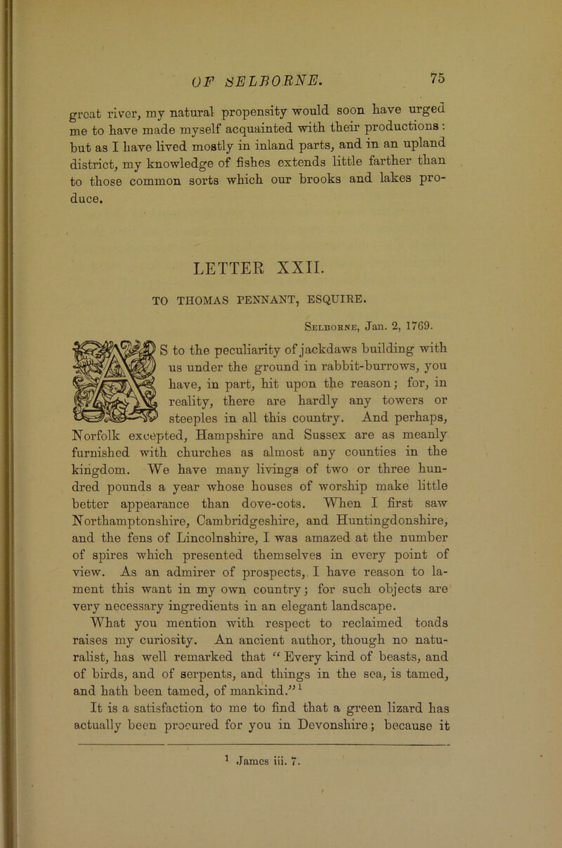 groat river, my natural propensity would soon liave urged me to have made myself acquainted with their productions; but as I have lived mostly in inland parts, and in an upland district, my knowledge of fishes extends little farther than to those common sorts which our brooks and lakes pro- duce. LETTER XXII. TO THOMAS PENNANT, ESQUIEE. Selborne, Jan. 2, 1769. S to the peculiarity of jackdaws building with us under the ground in rabbit-buirows, you have, in part, hit upon the reason; for, in reality, there are hardly any towers or steeples in all this country. And perhaps, Norfolk excepted, Hampshire and Sussex are as meanly furnished with churches as almost any counties in the kingdom. We have many livings of two or three hun- dred pounds a year whose houses of worship make little better appearance than dove-cots. When I first saw Northamptonshire, Cambridgeshire, and Huntingdonshire, and the fens of Lincolnshire, I was amazed at the number of spires which presented themselves in every point of view. As an admirer of prospects, I have reason to la- ment this want in my own country; for such objects are very necessary ingredients in an elegant landscape. What you mention with respect to reclaimed toads raises my curiosity. An ancient author, though no natu- ralist, has well remarked that “ Every kind of beasts, and of birds, and of serpents, and things in the sea, is tamed, and hath been tamed, of mankind.-’^ ^ It is a satisfaction to me to find that a green lizard has actually been procured for you in Devonshii’e; because it ^ .lames iii. 7.