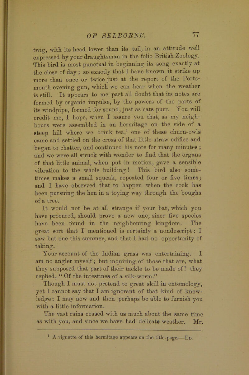 twig, with its head lower than its tail, in an attitude well expressed by your draughtsman in the folio British Zoology. This bird is most punctual in beginning its song exactly at the close of day; so exactly that I have known it strike up more than once or twice just at the report of the Ports- mouth evening gun, which we can hear when the weather is still. It appears to me past all doubt that its notes are formed by organic impulse, by the powers of the parts of its windpipe, formed for sound, just as cats purr. You will credit me, I hope, when I assure you that, as my neigh- bours were assembled in an hermitage on the side of a steep hill where we drink tea,* one of these churn-owls came and settled on the cross of that little straw edifice and began to chatter, and continued his note for many minutes ; and we were all struck with wonder to find that the organs of that little animal, when put in motion, gave a sensible vibration to the whole building ! This bird also some- times makes a small squeak, repeated four or five times; and I have observed that to happen when the cock has been pursuing the hen in a toying way through the boughs of a tree. It would not be at all strange if your bat, which you have procured, should prove a new one, since five species have been found in the neighbouring kingdom. The great sort that I mentioned is certainly a nondescript: I saw but one this summer, and that I had no opportunity of taking. Your account of the Indian grass was entertaining. I am no angler myself; but inquiring of those that are, what they supposed that part of their tackle to be made of? they replied, “ Of the intestines of a silk-worm.” Though I must not pretend to great skill in entomology, yet I cannot say that I am ignorant of that kind of know- ledge ; I may now and then perhaps be able to furnish you with a little information. The vast rains ceased with us much about the same time as with you, and since we have had delicate weather. Mr. ^ A vignette of this hermitage appears on the title-page.—Eu.