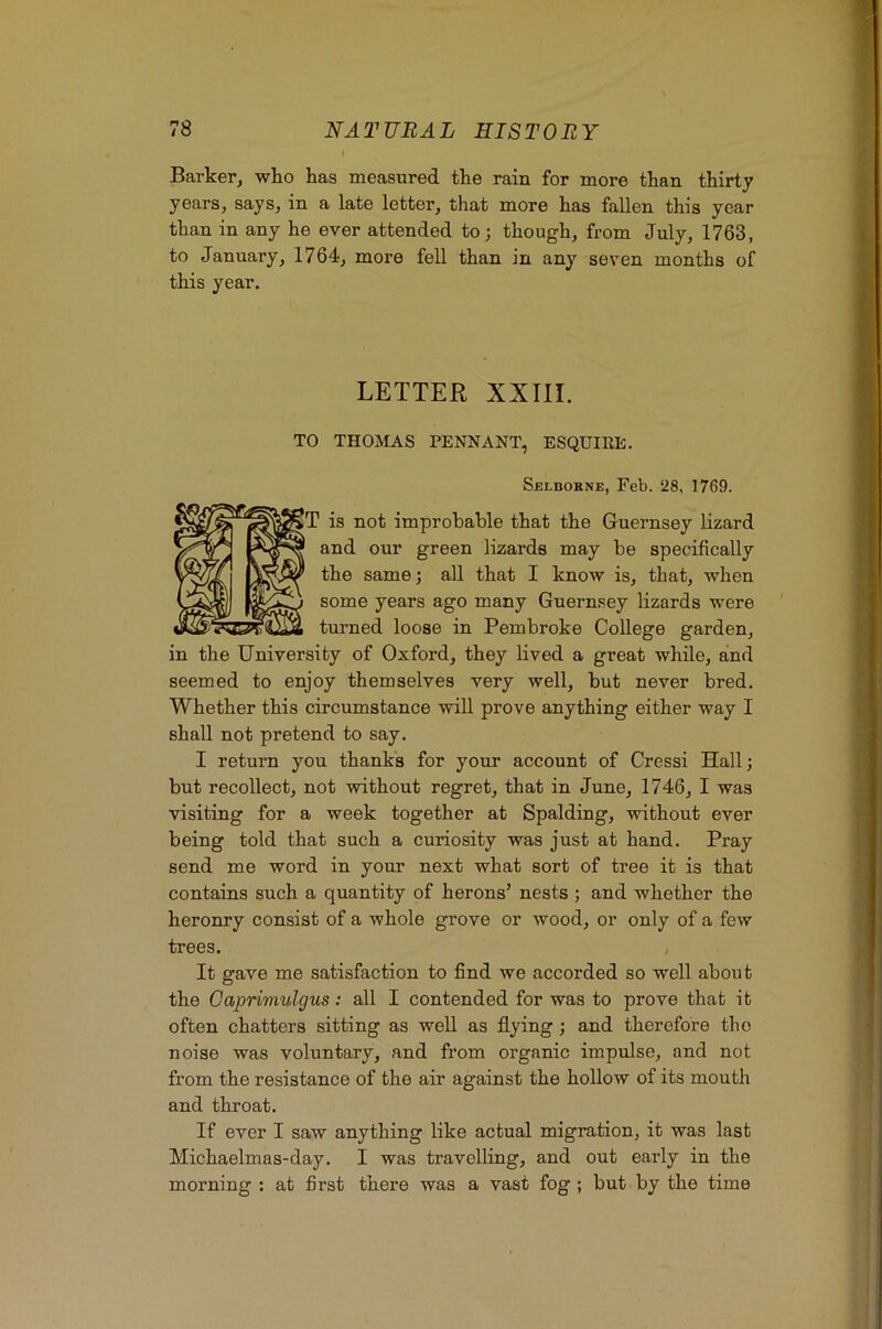 Barker, who has measured the rain for more than thirty years, says, in a late letter, that more has fallen this year than in any he ever attended to; though, from July, 1763, to January, 1764, more fell than in any seven months of this year. LETTER XXIII. TO THOMAS PENNANT, ESQUIRE. Sblborne, Feb. 28, 1769. is not improbable that the Guernsey lizard and our green lizards may be specifically the same; all that I know is, that, when some years ago many Guernsey lizards were turned loose in Pembroke College garden, in the University of Oxford, they lived a great while, and seemed to enjoy themselves very well, but never bred. Whether this circumstance will prove anything either way I shall not pretend to say. I return you thanks for your account of Cressi Hall; but recollect, not without regret, that in June, 1746, I was visiting for a week together at Spalding, without ever being told that such a curiosity was just at hand. Pray send me word in your next what sort of tree it is that contains such a quantity of herons’ nests ; and whether the heronry consist of a whole grove or wood, or only of a few trees. It gave me satisfaction to find we accorded so well about the Gaprimulgus: all I contended for was to prove that it often chatters sitting as well as flying; and therefore tbo noise was voluntary, and from organic impulse, and not from the resistance of the air against the hollow of its mouth and throat. If ever I saw anything like actual migration, it was last Michaelmas-day. I was travelling, and out early in the morning : at first there was a vast fog ; but by the time
