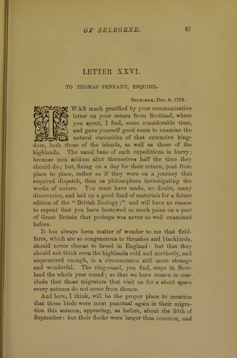 LETTER XXVI. TO THOMAS PENNANT, ESQUIRE. Selbokne, Dec. 8, 1769. WAS mucli gratified by your communicative letter on your return from Scotland, where you spent, I find, some considerable time, and gave yourself good room to examine the natural curiosities of that extensive king- dom, both those of the islands, as well as those of the highlands. The usual bane of such expeditions is hurry; because men seldom allot themselves half the time they should do j but, fixing on a day for their return, post from place to place, rather as if they were on a journey that required dispatch, than as philosophers investigating the works of nature. You must have made, no doubt, many discoveries, and laid up a good fund of materials for a future edition of the '‘British Zoology;” and will have no reason to repent that you have bestowed so much pains on a part of Great Britain that perhaps was never so well examined before. It has always been matter of wonder to me that field- fares, which are so congenerous to thrushes and blackbirds, should never choose to breed in England: but that they should not think even the highlands cold and northerly, and sequestered enough, is a circumstance still more strange and wonderful. The ring-ousel, you find, stays in Scot- land the whole year round; so that we have reason to con- clude that those migrators that visit us for a short space every autumn do not come from thence. And here, I think, will be the proper place to mention that those birds were most punctual again in their migra- tion this autumn, appearing, as before, about the 30th of September: but their fiocks were larger than common, and