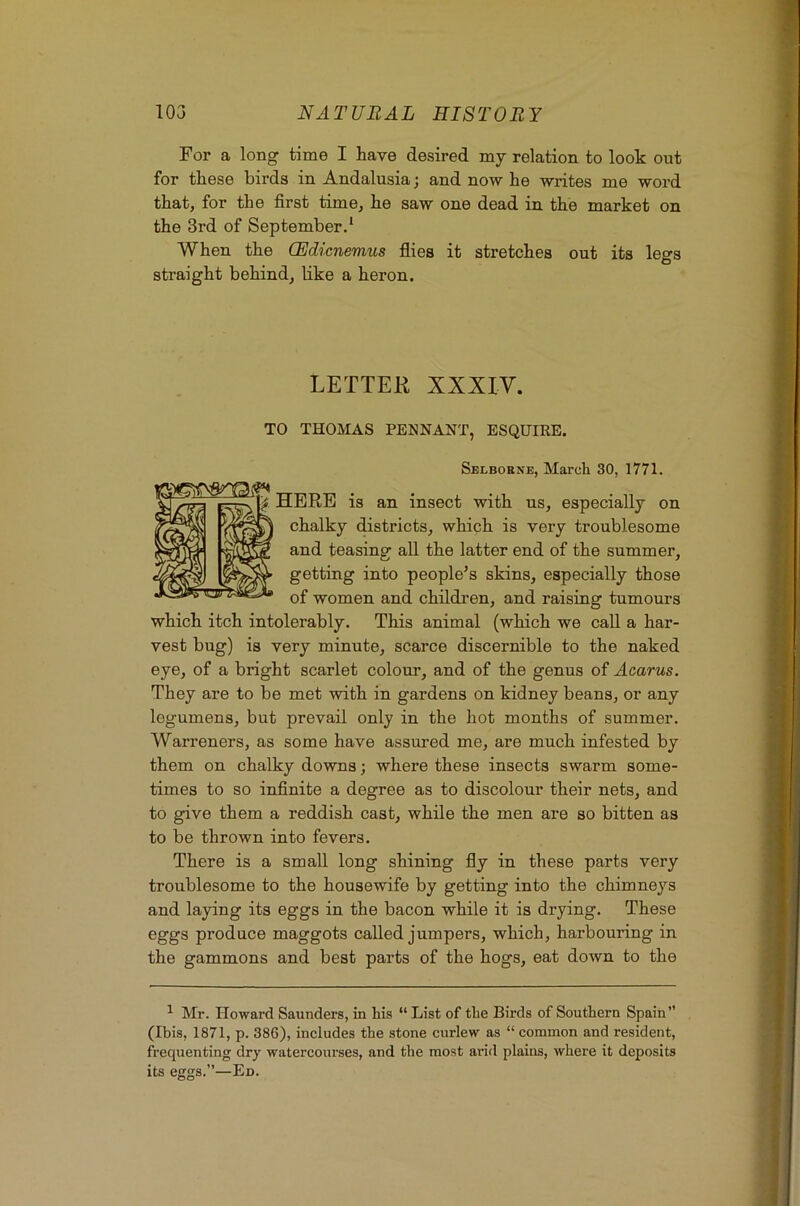 For a long time I have desired my relation to look out for these birds in Andalusia; and now he writes me word that, for the first time, he saw one dead in the market on the 3rd of September.‘ When the CEdicnemus flies it stretches out its legs straight behind, like a heron. LETTER XXXIV. TO THOMAS PENNANT, ESQUIRE. Selboene, March 30, 1771. HERB is an insect with us, especially on chalky districts, which is very troublesome and teasing all the latter end of the summer, getting into people’s skins, especially those of women and children, and raising tumours which itch intolerably. This animal (which we call a har- vest bug) is very minute, scarce discernible to the naked eye, of a bright scarlet colour, and of the genus of Aearus. They are to be met with in gardens on kidney beans, or any legumens, but prevail only in the hot months of summer. Warreners, as some have assured me, are much infested by them on chalky downs; where these insects swarm some- times to so infinite a degree as to discolour their nets, and to give them a reddish cast, while the men are so bitten as to be thrown into fevers. There is a small long shining fly in these parts very troublesome to the housewife by getting into the chimneys and laying its eggs in the bacon while it is drying. These eggs produce maggots called jumpers, which, harbouring in the gammons and best parts of the hogs, eat down to the ^ Mr. Howard Saunders, in his “ List of the Birds of Southern Spain” (Ibis, 1871, p. 386), includes the stone curlew as “ common and resident, frequenting dry watercourses, and the most arid plains, where it deposits its eggs.”—Ed.