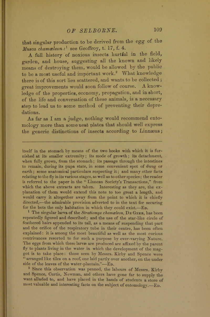 that singular production to be derived from the egg of the Musca chamoeleon see GeoflFroy, t. 17, f. 4. A full history of noxious insects hui’tful in the field, garden, and house, suggesting all the known and likely means of destroying them, would be allowed by the public to be a most useful and important work.^ What knowledge there is of this sort lies scattered, and wants to be collected ; great improvements would soon follow of course. A know- ledge of the properties, economy, propagation, and in short, of the life and conversation of these animals, is a necessary step to lead us to some method of preventing their depre- dations. As far as I am a judge, nothing would recommend ento- mology more than some neat plates that should well express the generic distinctions of insects according to Linnaeus; itself in the stomach hj means of the two hooks with which it is fur- nished at its smaller extremity; its mode of growth; its detachment, when fully grown, from the stomach; its passage through the intestines to remain, during its pupa state, in some convenient spot of dung or earth; some anatomical particulars respecting it; and many other facts relating to the fly in its various stages, as well as to other species; the reader is referred to the paper in the “ Linnean Society’s Transactions,” from which the above extracts are taken. Interesting as they are, the ex- planation of them would extend this note to too great a length, and would carry it altogether away from the point to which it is chiefly directed,—the admirable provision adverted to in the text for securing for the hots the only habitation in which they could exist.—En. * The singular larva of the Stratiomys chamcBleon, De Geer, has been repeatedly figured and described ; and the use of the star-like circle of feathered hairs appended to its tail, as a means of suspending that part and the orifice of the respiratory tube in their centre, has been often explained: it is among the most beautiful as well as the most curious contrivances resorted to for such a purpose by ever-varying Nature. The eggs from which these larvas are produced are affixed by the parent fly to plants living in the water in which the development of the mag- got is to take place: those seen by Messrs. Ku-by and Spence were “ arranged like tiles on a roof, one laid partly over another, on the under side of the leaves of the water-plantain.”—Ed. ^ Since this observation was penned, the labours of Messrs. Kirby and Spence, Curtis, Newman, and others have gone far to supply the want alluded to, and have placed in the hands of students a store of most valuable and interesting facts on the subject of entomology. Ed.