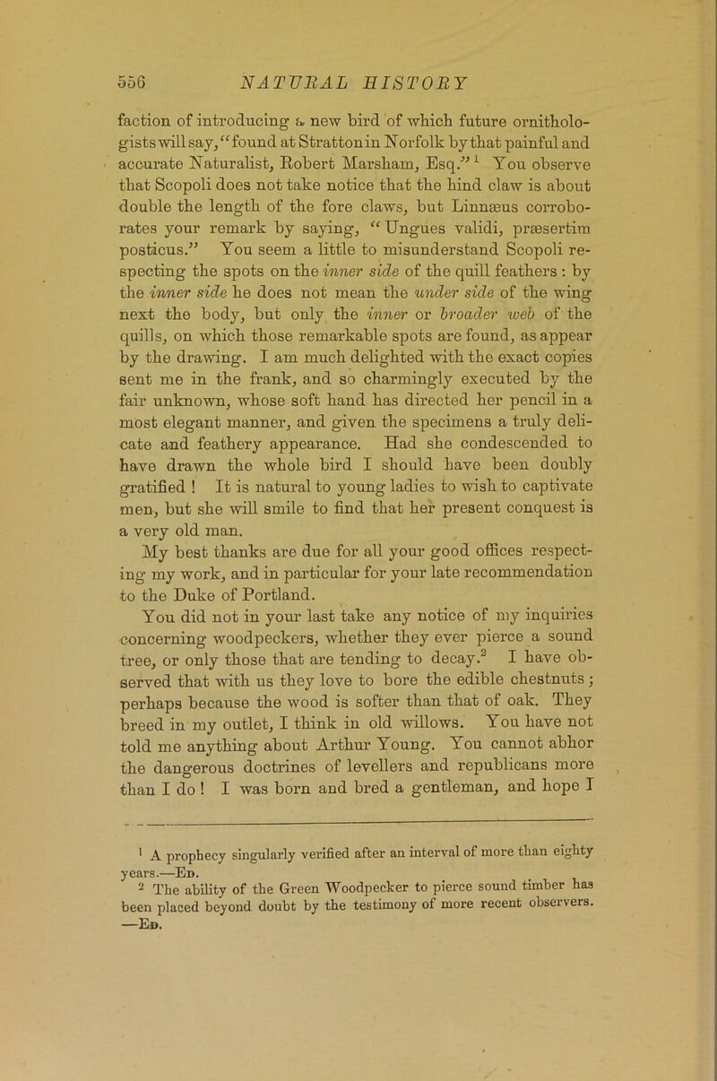 faction of introducing a new bird of which future ornitholo- gists will say/^ found at Strattonin Norfolk by that painful and accurate Naturalist, Robert Marsham, Esq/' ^ You observe that Scopoli does not take notice that the hind claw is about double the length of the fore claws, but Linngeus corrobo- rates your remark by saying, “ Ungues validi, prsesertim posticus.” You seem a little to misunderstand Scopoli re- specting the spots on the inner side of the quill feathers ; by the inner side he does not mean the under side of the wing next the body, but only the inner or broader web of the quills, on which those remarkable spots are found, as appear by the drawing. I am much delighted with the exact copies sent me in the frank, and so charmingly executed by the fair unknown, whose soft hand has directed her pencil in a most elegant manner, and given the specimens a truly deh- cate and feathery appearance. Had she condescended to have drawn the whole bird I should have been doubly gratified ! It is natural to young ladies to wish to captivate men, but she will smile to find that her present conquest is a very old man. My best thanks are due for all your good offices respect- ing my work, and in particular for your late recommendation to the Duke of Portland. You did not in your last take any notice of my inquiries concerning woodpeckers, whether they ever pierce a sound tree, or only those that are tending to decay I have ob- served that with us they love to bore the edible chestnuts; perhaps because the wood is softer than that of oak. They breed in my outlet, I think in old willows. You have not told me anything about Arthur Young. You cannot abhor the dangerous doctrines of levellers and republicans more than I do ! I was born and bred a gentleman, and hope I ^ A prophecy singularly verified after an interval of more than eighty years.—Ed. 2 The ability of the Green Woodpecker to pierce sound timber has been placed beyond doubt by the testimony of more recent observers. —Ed.