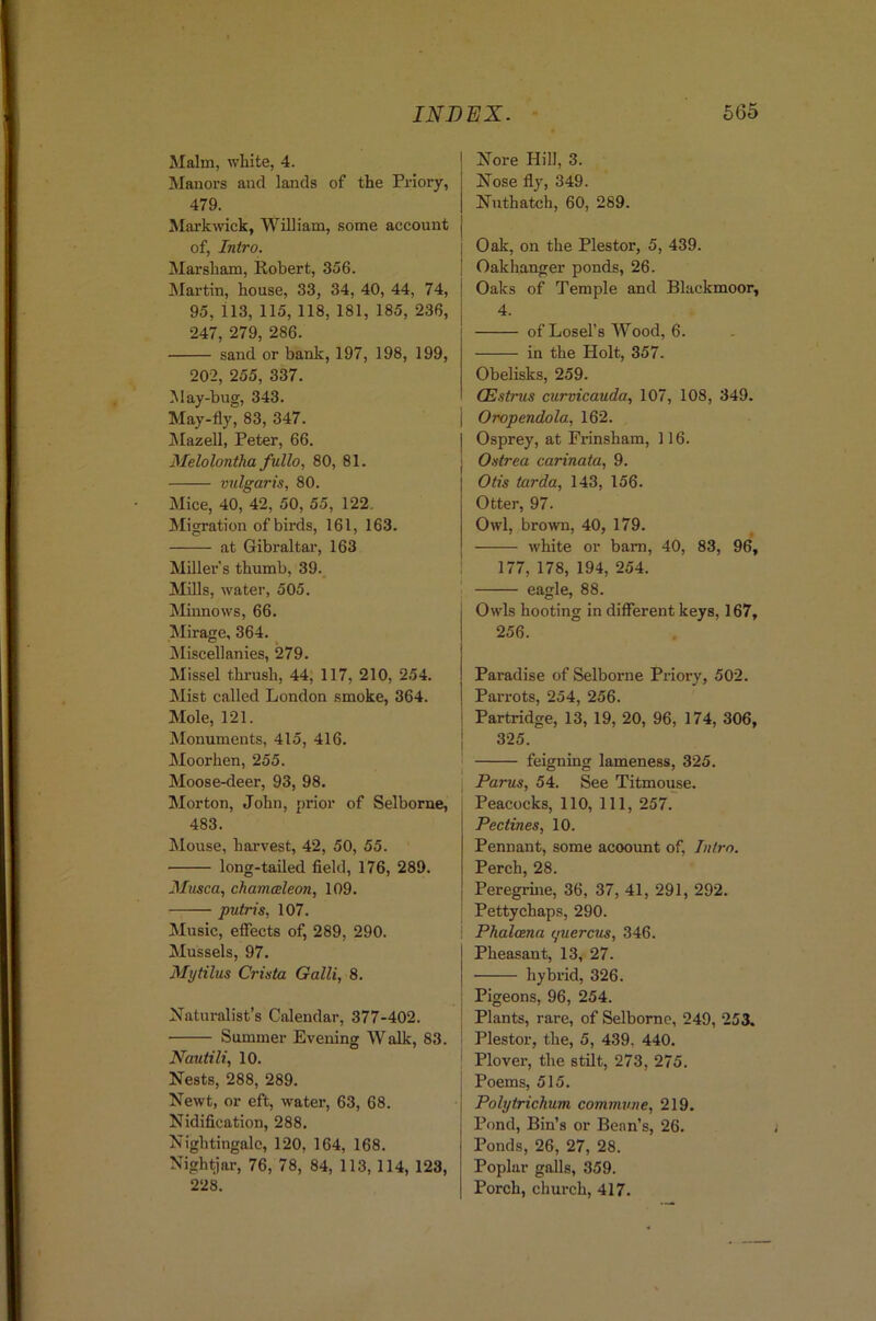 Malm, white, 4. Manors and lands of the Priory, 479. Mark wick, William, some account of, Intro. Marsham, Robert, 356. Martin, house, 33, 34, 40, 44, 74, 95, 113, 115, 118, 181, 185, 236, 247, 279, 286. sand or bank, 197, 198, 199, 202, 255, 337. May-bug, 343. May-fly, 83, 347. Jlazell, Peter, 66. Melolontha fullo, 80, 81. vulgaris, 80. Mice, 40, 42, 50, 55, 122. ^Migration of birds, 161, 163. at Gibraltar, 163 Miller's thumb, 39. Mills, water, 505. Mnnows, 66. Mirage, 364. Jliscellanies, 279. Missel thrush, 44, 117, 210, 254. Mist called London smoke, 364. Mole, 121. Monuments, 415, 416. Moorhen, 255. Moose-deer, 93, 98. Morton, John, prior of Selborue, 483. Mouse, harvest, 42, 50, 55. long-tailed field, 176, 289. Musca, chamcsleon, 109. putris, 107. Music, effects of, 289, 290. Mussels, 97. Mytilus Crista Galli, 8. Naturalist’s Calendar, 377-402. Summer Evening Walk, 83. Nautili, 10. Nests, 288, 289. Newt, or eft, water, 63, 68. Nidification, 288. Nightingale, 120, 164, 168. Nightjar, 76, 78, 84, 113,114, 123, 228. Nore Hill, 3. Nose fly, 349. Nuthatch, 60, 289. Oak, on the Plestor, 5, 439. Oakhanger ponds, 26. Oaks of Temple and Blackmoor, 4. of Losefs Wood, 6. in the Holt, 357. Obelisks, 259. CEstrus curvicauda, 107, 108, 349. Oropendola, 162. Osprey, at Fiansham, 116. Ostrea carinata, 9. Otis tarda, 143, 156. Otter, 97. Owl, brown, 40, 179. white or bam, 40, 83, 96, 177, 178, 194, 254. eagle, 88. j Owls hooting in different keys, 167, 1 256. I Paradise of Selborne Priory, 502. 1 Parrots, 254, 256. I Partridge, 13, 19, 20, 96, 174, 306, I 325. j feigning lameness, 325. Parus, 54. See Titmouse. Peacocks, 110, 111, 257. Pectines, 10. Pennant, some account of. Intro. Perch, 28. Peregrme, 36, 37, 41, 291, 292. Pettychaps, 290. Phalana yuercus, 346. Pheasant, 13, 27. hybrid, 326. Pigeons, 96, 254. Plants, rare, of Selborne, 249, 253. Plestor, the, 5, 439, 440. Plover, the stilt, 273, 275. Poems, 515. Polytrichum commune, 219. Pond, Bin’s or Bean’s, 26. Ponds, 26, 27, 28. Poplar galls, 359. Porch, church, 417.