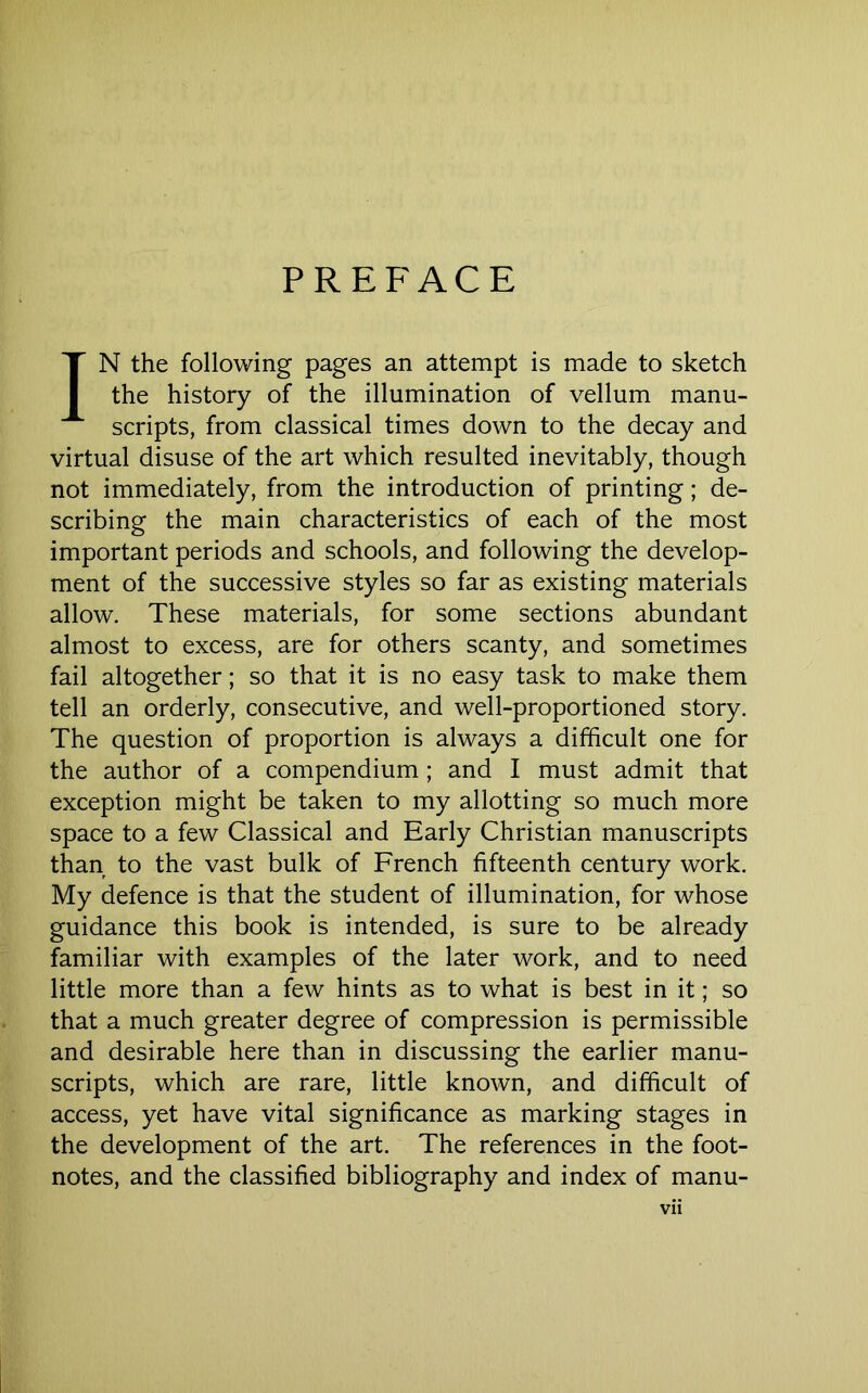 PREFACE IN the following pages an attempt is made to sketch the history of the illumination of vellum manu- scripts, from classical times down to the decay and virtual disuse of the art which resulted inevitably, though not immediately, from the introduction of printing; de- scribing the main characteristics of each of the most important periods and schools, and following the develop- ment of the successive styles so far as existing materials allow. These materials, for some sections abundant almost to excess, are for others scanty, and sometimes fail altogether; so that it is no easy task to make them tell an orderly, consecutive, and well-proportioned story. The question of proportion is always a difficult one for the author of a compendium; and I must admit that exception might be taken to my allotting so much more space to a few Classical and Early Christian manuscripts than to the vast bulk of French fifteenth century work. My defence is that the student of illumination, for whose guidance this book is intended, is sure to be already familiar with examples of the later work, and to need little more than a few hints as to what is best in it; so that a much greater degree of compression is permissible and desirable here than in discussing the earlier manu- scripts, which are rare, little known, and difficult of access, yet have vital significance as marking stages in the development of the art. The references in the foot- notes, and the classified bibliography and index of manu- vn