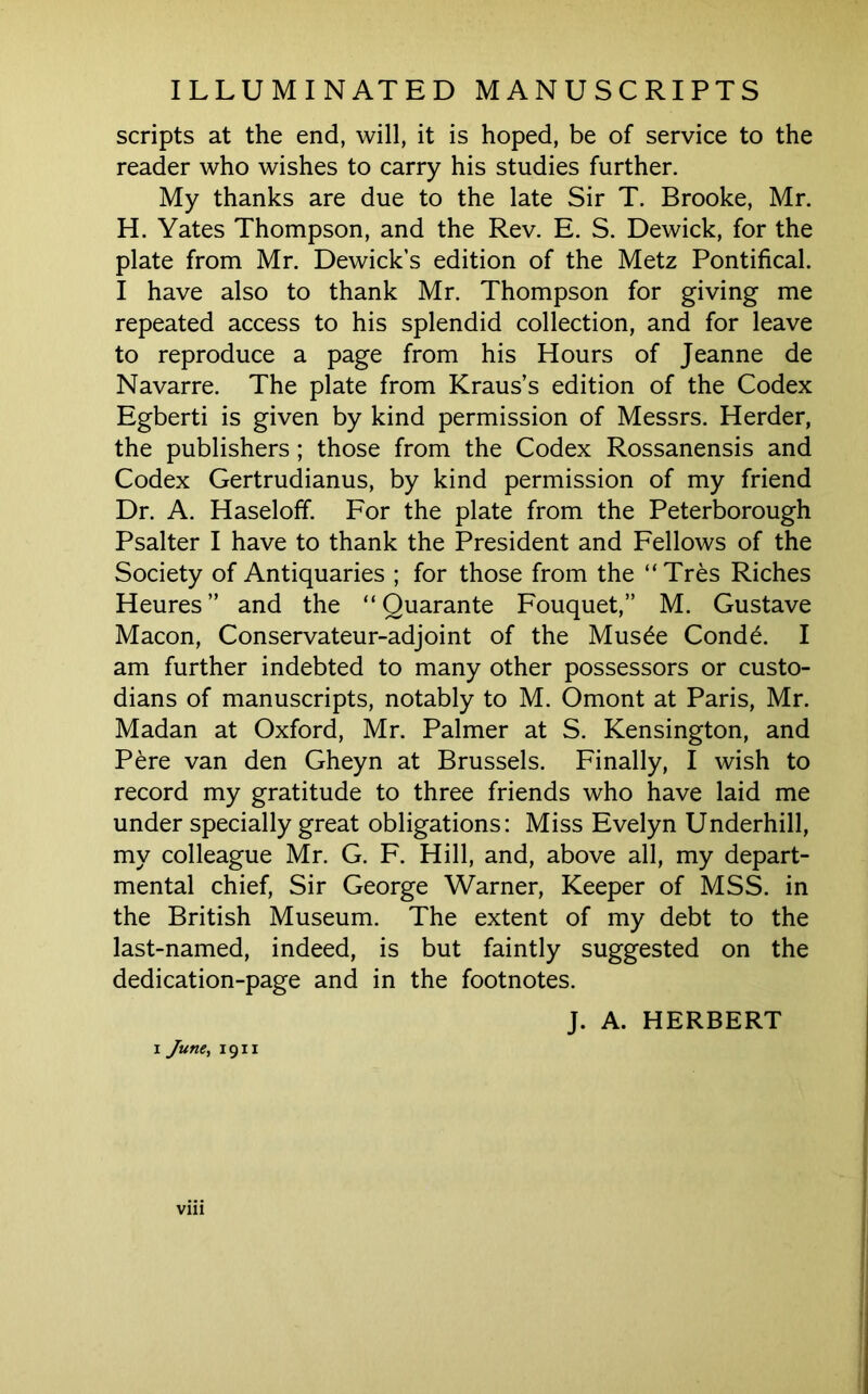 scripts at the end, will, it is hoped, be of service to the reader who wishes to carry his studies further. My thanks are due to the late Sir T. Brooke, Mr. H. Yates Thompson, and the Rev. E. S. Dewick, for the plate from Mr. Dewick’s edition of the Metz Pontifical. I have also to thank Mr. Thompson for giving me repeated access to his splendid collection, and for leave to reproduce a page from his Hours of Jeanne de Navarre. The plate from Kraus’s edition of the Codex Egberti is given by kind permission of Messrs. Herder, the publishers; those from the Codex Rossanensis and Codex Gertrudianus, by kind permission of my friend Dr. A. Haseloff. For the plate from the Peterborough Psalter I have to thank the President and Fellows of the Society of Antiquaries ; for those from the “Tres Riches Heures” and the “ Quarante Fouquet,” M. Gustave Macon, Conservateur-adjoint of the Mus6e Cond6. I am further indebted to many other possessors or custo- dians of manuscripts, notably to M. Omont at Paris, Mr. Madan at Oxford, Mr. Palmer at S. Kensington, and Pere van den Gheyn at Brussels. Finally, I wish to record my gratitude to three friends who have laid me under specially great obligations: Miss Evelyn Underhill, my colleague Mr. G. F. Hill, and, above all, my depart- mental chief. Sir George Warner, Keeper of MSS. in the British Museum. The extent of my debt to the last-named, indeed, is but faintly suggested on the dedication-page and in the footnotes. J. A. HERBERT I June, 1911