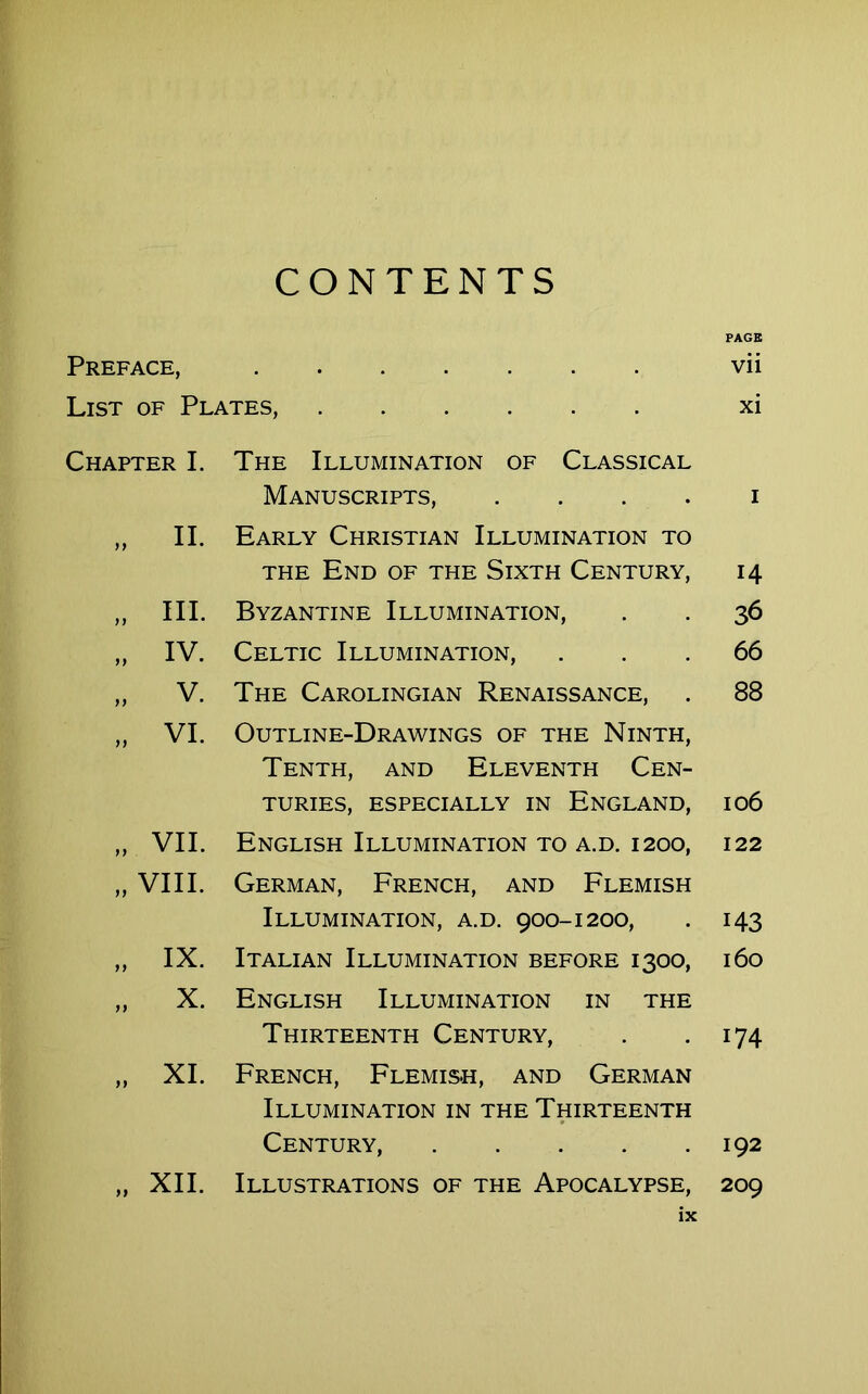 CONTENTS Preface, List of Plates, Chapter I. yf II. yy yy yy III. IV. V. VI. „ VII. „ VIII. yy yy IX. X. yy XI. The Illumination of Classical Manuscripts, .... Early Christian Illumination to THE End of the Sixth Century, Byzantine Illumination, Celtic Illumination, The Carolingian Renaissance, Outline-Drawings of the Ninth, Tenth, and Eleventh Cen- turies, ESPECIALLY IN ENGLAND, English Illumination to a.d. 1200, German, French, and Flemish Illumination, a.d. 900-1200, Italian Illumination before 1300, English Illumination in the Thirteenth Century, French, Flemish, and German Illumination in the Thirteenth Century, Illustrations of the Apocalypse, ix PAGE vii xi i 14 36 66 88 106 122 143 160 174 192 209 XII.