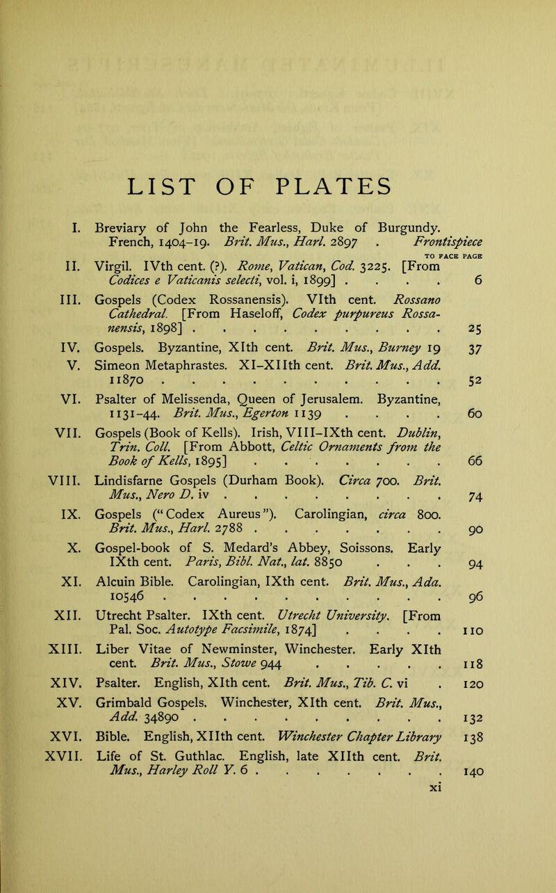 LIST OF PLATES I. Breviary of John the Fearless, Duke of Burgundy. French, 1404-19. Brit. Mus., Harl. 2897 . Frontispiece TO FACE PAGE II. Virgil. IVth cent. (?). Rome, Vatican, Cod. 3225. [From Codices e Vaticanis selecti, vol. i, 1899] .... 6 III. Gospels (Codex Rossanensis). Vlth cent. Rossano Cathedral. [From Haseloff, Codex purpureus Rossa- nensis, 1898] 25 IV. Gospels. Byzantine, Xlth cent. Brit. Mus., Burney 19 37 V. Simeon Metaphrastes. Xl-XIIth cent. Brit. Mus., Add. 11870 52 VI. Psalter of Melissenda, Queen of Jerusalem. Byzantine, 1131-44. Brit. Mus., Egerton 112,9 .... 60 VII. Gospels (Book of Kells). Irish, VIII-IXth cent. Dublin, Trin. Coll. [From Abbott, Celtic Ornaments from the Book of Kells, i%9f\ . 66 VIII. Lindisfarne Gospels (Durham Book). Circa 700. Brit. Mus., Nero D.iv 74 IX. Gospels (“ Codex Aureus ”). Carolingian, circa 800. Brit. Mus., Harl. 2788 ....... 90 X. Gospel-book of S. Medard’s Abbey, Soissons. Early IXth cent. Paris, Bibl. Nat., lat. 8850 ... 94 XI. Alcuin Bible. Carolingian, IXth cent. Brit. Mus., Ada. 10546 96 XII. Utrecht Psalter, IXth cent. Utrecht University. [From Autotype Facsimile, . . . .110 XIII. Liber Vitae of Newminster, Winchester, Early Xlth cent. Brit. Mus., Stowe 9^ 118 XIV. Psalter, English, Xlth cent. Brit. Mus., Tib. C. vi . 120 XV. Grimbald Gospels. Winchester, Xlth cent. Brit. Mus., Add. 34890 132 XVI. Bible. English, XI Ith cent. Winchester Chapter Library 138 XVII. Life of St. Guthlac. English, late XIIth cent. Brit. Mus., Harley Roll Y. 6 140