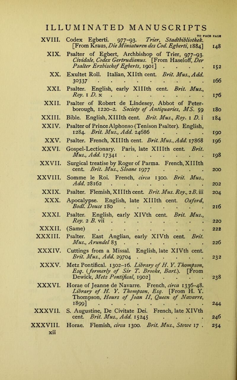 XVIII. XIX. XX. XXL XXII. XXIII. XXIV. XXV. XXVI. XXVII. XXVIII. XXIX. XXX. XXXI. XXXII. XXXIII. XXXIV. XXXV. XXXVI. XXXVII. XXXVIII. xii TO PACE PAGE Codex Egbert!. 977-93. Trier, Stadtbibliothek. [From Kraus, Die Miniaturen des Cod. Egberti, 1884] 148 Psalter of Egbert, Archbishop of Trier, 977-93. Cividale, Codex Gertrudianus. [From Haseloff, Der Psalter Erzbischof Egberts, . . . . 152 Exultet Roll. Italian, Xllth cent. Brit. Mus., Add. 30337 166 Psalter. English, early Xlllth cent. Brit. Mus., Roy. i D.-k 176 Psalter of Robert de Lindesey, Abbot of Peter- borough, 1220-2. Society of Antiquaries, MS. 59 180 Bible. English, XIIIth cent. Brit. Mus., Roy. i D.\ 184 Psalter of Prince Alphonso (Tenison Psalter). English, 1284. Brit. Mus., Add. 24686 . . . .190 Psalter. French, XII Ith cent. Brit. Mus., Add. iqZd 196 Gospel-Lectionary. Paris, late XII Ith cent. Brit. Mus., Add. 17341 198 Surgical treatise by Roger of Parma. French, XII Ith cent. Brit. Mus., Sloane 1977 .... 200 Somme le Roi. French, circa 1300. Brit. Mus., Add. 28162 202 Psalter. Flemish, XII Ith cent. Brit.Mus.Roy.,2B.in 204 Apocalypse. English, late XII Ith cent. Oxford, Bodl. Douce 180 216 Psalter. English, early XIVth cent. Brit. Mus., Roy. 2 B. vii 220 (Same) 222 Psalter. East Anglian, early XIVth cent. Brit. Mus., Arundel 83 ...... . 226 Cuttings from a Missal. English, late XIVth cent. Brit. Mus., Add. 29704 . . . . . .232 Metz Pontifical. 1302-16. Library of H.Y. Thompson, Esq. (^formerly of Sir T. Brooke, Bart.). [From Dewick, Metz Pontifical, 1902] . . . .238 Horae of Jeanne de Navarre. French, circa 1336-48. Library of H. Y. Thompson, Esq. [From H. Y. Thompson, Hours of Joan II, Queen of Navarre, 1899] 244 S. Augustine, De Civitate Dei. French, late XIVth cent. Brit. Mus., Add. 15245 . . . . 246 Horae. Flemish, circa 1300. Brit. Mus., Stowe 17 . 254