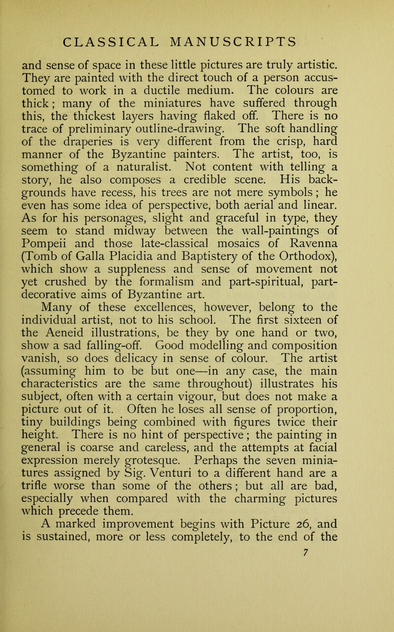 and sense of space in these little pictures are truly artistic. They are painted with the direct touch of a person accus- tomed to work in a ductile medium. The colours are thick; many of the miniatures have suffered through this, the thickest layers having flaked off. There is no trace of preliminary outline-drawing. The soft handling of the draperies is very different from the crisp, hard manner of the Byzantine painters. The artist, too, is something of a naturalist. Not content with telling a story, he also composes a credible scene. His back- grounds have recess, his trees are not mere symbols ; he even has some idea of perspective, both aerial and linear. As for his personages, slight and graceful in type, they seem to stand midway between the wall-paintings of Pompeii and those late-classical mosaics of Ravenna (Tomb of Galla Placidia and Baptistery of the Orthodox), which show a suppleness and sense of movement not yet crushed by the formalism and part-spiritual, part- decorative aims of Byzantine art. Many of these excellences, however, belong to the individual artist, not to his school. The first sixteen of the Aeneid illustrations, be they by one hand or two, show a sad falling-off. Good modelling and composition vanish, so does delicacy in sense of colour. The artist (assuming him to be but one—in any case, the main characteristics are the same throughout) illustrates his subject, often with a certain vigour, but does not make a picture out of it. Often he loses all sense of proportion, tiny buildings being combined with figures twice their height. There is no hint of perspective; the painting in general is coarse and careless, and the attempts at facial expression merely grotesque. Perhaps the seven minia- tures assigned by Sig. Venturi to a different hand are a trifle worse than some of the others; but all are bad, especially when compared with the charming pictures which precede them. A marked improvement begins with Picture 26, and is sustained, more or less completely, to the end of the