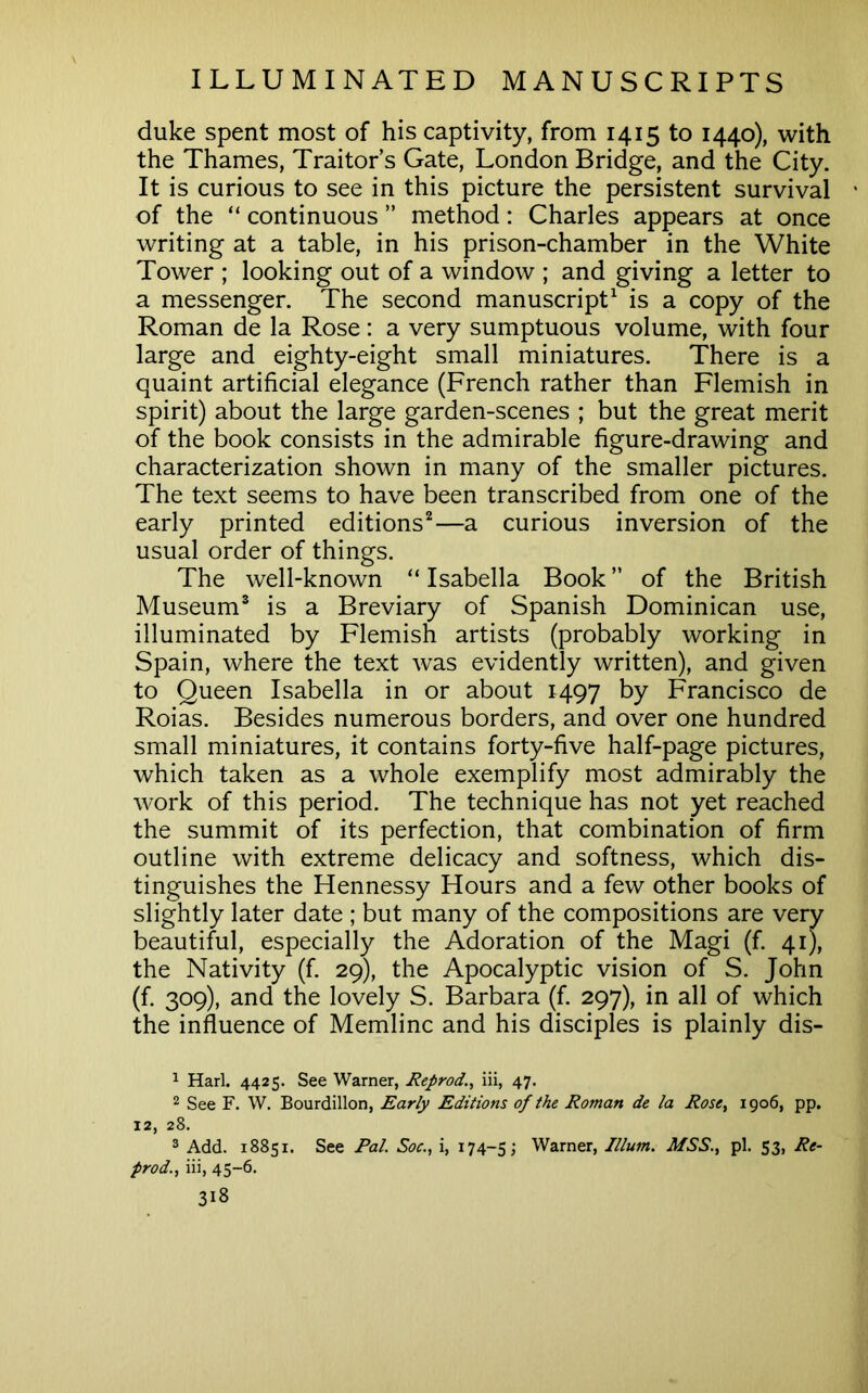 duke spent most of his captivity, from 1415 to 1440), with the Thames, Traitor s Gate, London Bridge, and the City. It is curious to see in this picture the persistent survival ' of the “ continuous ” method: Charles appears at once writing at a table, in his prison-chamber in the White Tower ; looking out of a window ; and giving a letter to a messenger. The second manuscript^ is a copy of the Roman de la Rose: a very sumptuous volume, with four large and eighty-eight small miniatures. There is a quaint artificial elegance (French rather than Flemish in spirit) about the large garden-scenes ; but the great merit of the book consists in the admirable figure-drawing and characterization shown in many of the smaller pictures. The text seems to have been transcribed from one of the early printed editions^—a curious inversion of the usual order of things. The well-known “ Isabella Book ” of the British Museum® is a Breviary of Spanish Dominican use, illuminated by Flemish artists (probably working in Spain, where the text was evidently written), and given to Queen Isabella in or about 1497 by Francisco de Roias. Besides numerous borders, and over one hundred small miniatures, it contains forty-five half-page pictures, which taken as a whole exemplify most admirably the work of this period. The technique has not yet reached the summit of its perfection, that combination of firm outline with extreme delicacy and softness, which dis- tinguishes the Hennessy Hours and a few other books of slightly later date ; but many of the compositions are very beautiful, especially the Adoration of the Magi (f. 41), the Nativity (f. 29), the Apocalyptic vision of S. John (f. 309), and the lovely S. Barbara (f. 297), in all of which the influence of Memlinc and his disciples is plainly dis- 1 Harl. 4425. See Warner, Reprod., iii, 47. 2 See F. W. Bourdillon, Early Editions of the Roman de la Rose, 1906, pp. 12, 28. 2 Add. 18851. See Pal. Soc., i, 174-5; Warner, Ilium. MSS., pi. 53, Re- prod., iii, 45-6.