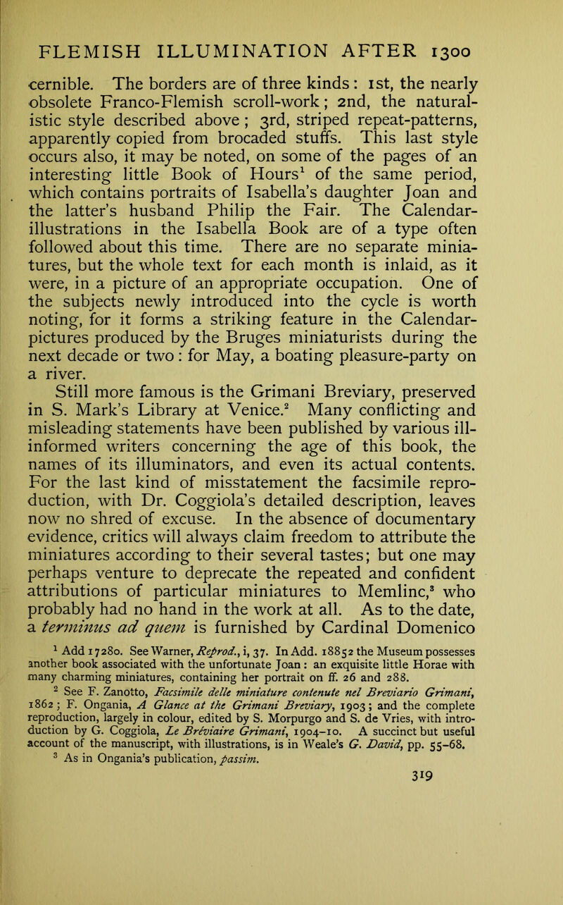 cernible. The borders are of three kinds : ist, the nearly obsolete Franco-Flemish scroll-work; 2nd, the natural- istic style described above ; 3rd, striped repeat-patterns, apparently copied from brocaded stuffs. This last style occurs also, it may be noted, on some of the pages of an interesting little Book of Hours^ of the same period, which contains portraits of Isabella’s daughter Joan and the latter’s husband Philip the Fair. The Calendar- illustrations in the Isabella Book are of a type often followed about this time. There are no separate minia- tures, but the whole text for each month is inlaid, as it were, in a picture of an appropriate occupation. One of the subjects newly introduced into the cycle is worth noting, for it forms a striking feature in the Calendar- pictures produced by the Bruges miniaturists during the next decade or two: for May, a boating pleasure-party on a river. Still more famous is the Grimani Breviary, preserved in S. Mark’s Library at Venice.^ Many conflicting and misleading statements have been published by various ill- informed writers concerning the age of this book, the names of its illuminators, and even its actual contents. For the last kind of misstatement the facsimile repro- duction, with Dr. Coggiola’s detailed description, leaves now no shred of excuse. In the absence of documentary evidence, critics will always claim freedom to attribute the miniatures according to their several tastes; but one may perhaps venture to deprecate the repeated and confident attributions of particular miniatures to Memlinc,® who probably had no hand in the work at all. As to the date, a terminus ad quern is furnished by Cardinal Domenico ^ Add 17280. See Warner, Reprod., i, 37. In Add. 18852 the Museum possesses another book associated with the unfortunate Joan: an exquisite little Horae with many charming miniatures, containing her portrait on ff. 26 and 288. 2 See F. Zanotto, Facsimile delle miniature contenute nel Breviario Grimani, 1862; F. Ongania, A Glance at the Grimani Breviary, 1903; and the complete reproduction, largely in colour, edited by S. Morpurgo and S. de Vries, with intro- duction by G. Coggiola, Le Breviaire Grimani, 1904-10. A succinct but useful account of the manuscript, with illustrations, is in Weale’s G, David, pp. 55-68. ® As in Ongania’s publication, passim.