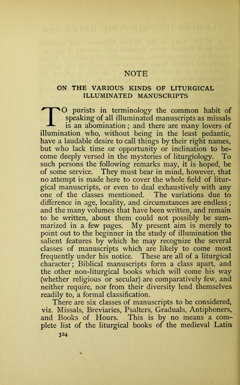 NOTE ON THE VARIOUS KINDS OF LITURGICAL ILLUMINATED MANUSCRIPTS TO purists in terminology the common habit of speaking of all illuminated manuscripts as missals is an abomination; and there are many lovers of illumination who, without being in the least pedantic, have a laudable desire to call things by their right names, but who lack time or opportunity or inclination to be- come deeply versed in the mysteries of liturgiology. To such persons the following remarks may, it is hoped, be of some service. They must bear in mind, however, that no attempt is made here to cover the whole field of litur- gical manuscripts, or even to deal exhaustively with any one of the classes mentioned. The variations due to difference in age, locality, and circumstances are endless; and the many volumes that have been written, and remain to be written, about them could not possibly be sum- marized in a few pages. My present aim is merely to point out to the beginner in the study of illumination the salient features by which he may recognize the several classes of manuscripts which are likely to come most frequently under his notice. These are all of a liturgical character; Biblical manuscripts form a class apart, and the other non-liturgical books which will come his way (whether religious or secular) are comparatively few, and neither require, nor from their diversity lend themselves readily to, a formal classification. There are six classes of manuscripts to be considered, viz. Missals, Breviaries, Psalters, Graduals, Antiphoners, and Books of Hours. This is by no means a com- plete list of the liturgical books of the medieval Latin