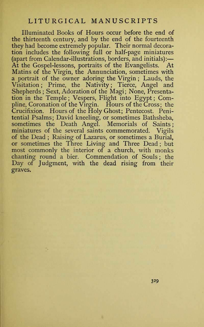 Illuminated Books of Hours occur before the end of the thirteenth century, and by the end of the fourteenth they had become extremely popular. Their normal decora- tion includes the following full or half-page miniatures (apart from Calendar-illustrations, borders, and initials):— At the Gospel-lessons, portraits of the Evangelists. At Matins of the Virgin, the Annunciation, sometimes with a portrait of the owner adoring the Virgin; Lauds, the Visitation; Prime, the Nativity; Tierce, Angel and Shepherds; Sext, Adoration of the Magi; None, Presenta- tion in the Temple; Vespers, Flight into Egypt; Com- pline, Coronation of the Virgin. Hours of the Cross; the Crucifixion. Hours of the Holy Ghost; Pentecost. Peni- tential Psalms; David kneeling, or sometimes Bathsheba, sometimes the Death Angel. Memorials of Saints; miniatures of the several saints commemorated. Vigils of the Dead ; Raising of Lazarus, or sometimes a Burial, or sometimes the Three Living and Three Dead; but most commonly the interior of a church, with monks chanting round a bier. Commendation of Souls ; the Day of Judgment, with the dead rising from their graves.