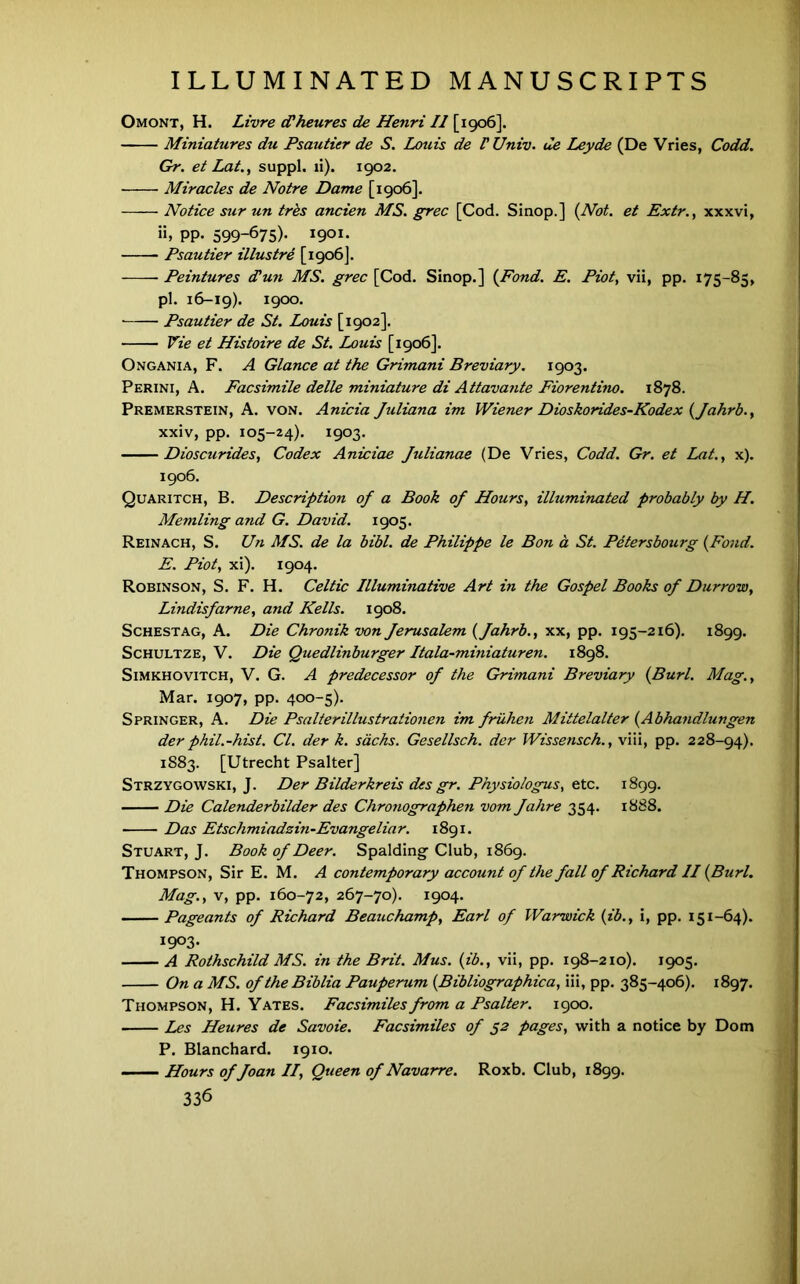 Omont, H. Livre d'heures de Henri II [1906]. Miniatures du Psautier de S. Louis de V Univ. tie Leyde (De Vries, Codd. Gr. et Lat., suppl. li). 1902. Miracles de Notre Dame [1906]. Notice sur un trks ancien MS. grec [Cod. Sinop.] i^Not. et Extr., xxxvi, PP- 599-675)' 190I' Psautier illustrd [1906]. Peintures dlun MS. grec [Cod. Sinop.] {Fond. E. Piot, vii, pp. 175-85, pi. 16-19). 1900. Psautier de St. Louis [1902]. Vie et Histoire de St. Louis [1906]. Ongania, F. a Glance at the Grimani Breviary. 1903. Perini, a. Facsimile delle miniature di Attavajite Fiorentino. 1878. Premerstein, a. von. Anicia Juliana im Wiener Dioskorides-Kodex {Jahrb.y xxiv, pp. 105-24). 1903. Dioscurides, Codex Aniciae Julianae (De Vries, Codd. Gr. et Lat., x). 1906. Quaritch, B. Description of a Book of Hours, ilhiminated probably by H. Memling and G. David. 1905. Reinach, S. Un MS. de la bibl. de Philippe le Bon a St. Petersbourg {Fond. E. Piot, xi). 1904. Robinson, S. F. H. Celtic Illuminative Art i?i the Gospel Books of Durrow, Lindisfarne, and Kells. 1908. ScHESTAG, A. Die Chronik von Jerusalem {Jahrb., xx, pp. 195-216). 1899. ScHULTZE, V. Die Quedlinburger Itala-miniaturen. 1898. SiMKHOViTCH, V. G. A predecessor of the Grimani Breviary {Burl. Mag., Mar. 1907, pp. 400-5). Springer, A. Die Psalierillustrationen im fruhen Mittelalter {Abhandlungen der phil.-hist. Cl. der k. sacks. Gesellsch. der Wissensch., viii, pp. 228-94). 1S83. [Utrecht Psalter] Strzygowski, J. Der Bilderkreis des gr. Physiologus, tXc. 1899. Die Calenderbilder des Chronographen vom Jahre 354. 1888. Das Etschmiadzin-Evangeliar. 1891. Stuart, J. Book of Deer. Spalding Club, 1869. Thompson, Sir E. M. A contemporary account of the fall of Richard II {Burl. Mag., V, pp. 160-72, 267-70). 1904. Pageants of Richard Beauchamp, Earl of Warwick {ib., i, pp. 151-64). 1903. A Rothschild MS. in the Brit. Mus. {ib., vii, pp. 198-210). 1905. On a MS. of theBiblia Pauperum {Bibliographica, iii, pp. 385-406). 1897. Thompson, H. Yates. Facsimiles from a Psalter. 1900. Les Heures de Savoie. Facsimiles of 52 pages, with a notice by Dom P. Blanchard. 1910. Hours of Joan II, Queen of Navarre. Roxb. Club, 1899.