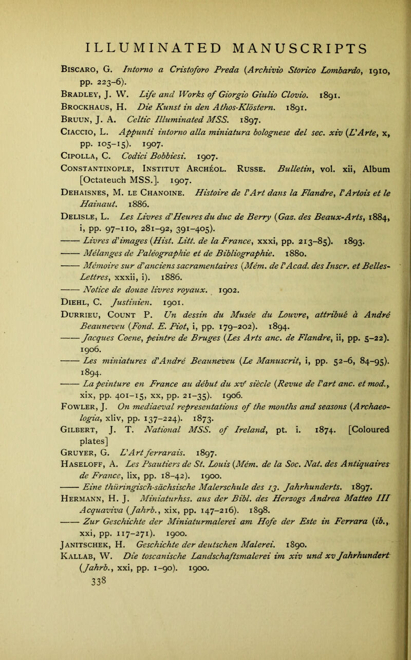 Biscaro, G. Intomo a Cristoforo Freda {Archivio Storico Lombardo^ 1910, pp. 223-6). Bradley, J. W. Life and Works of Giorgio Giulio Clovio. 1891. Brockhaus, H. Die Kunst in den Athos-Klostem. 1891. Bruun, J, a. Celtic Illuminated MSS. 1897. CiAccio, L. Appunti intorno alia miniatura bolognese del sec. xiv {IIArte, x, PP- 105-15). 1907. CiPOLLA, C. Codici Bobbiesi. 1907. Constantinople, Institut Arch^ol. Russe. Bulletin, vol. xii. Album [Octateuch MSS.]. 1907. Dehaisnes, M. le Chanoine. Histoire de VArt dans la Flandre, VArtois et le Hainaut. 1886. Delisle, L. Les Livres d'Heures du due de Berry {Gas. des Beaux-Arts, 1884, h PP- 97-IIO, 281-92, 391-405). Livres d'images {Hist. Litt. de la France, xxxi, pp. 213-85). 1893. Mela?iges de Paleographie et de Bibliographie. 1880. Meinoire sur d'anciens sacramentaires {Mem. del Acad, des Inscr. et Belles^ Lettres, xxxii, I). 1886. Notice de douse livres royaux. 1902. Diehl, C. fxistinien. 1901. Durrieu, Count P. Un dessin du Musee du Louvre, attribub a Andre Beauneveu {Fond. E. Piot, i, pp. 179-202). 1894. facques Coene, peintre de Bruges {Les Arts anc. de Flandre, ii, pp. 5-22). 1906. Les miniatures d'Andre Beauneveu {Le Manuscrit, i, pp. 52-6, 84-95). 1894. Lapeinture en France au debut du xv’ siecle {Revue de Part anc. etmod., xix, pp. 401-15, XX, pp. 21-35). 1906. Fowler, J. On mediaeval representations of the months and seasons {Archaeo~ logia, xliv, pp. 137-224). 1873. Gilbert, J. T. National MSS. of Ireland, pt. i. 1874. [Coloured plates] Gruyer, G. L'Artferrarais. 1897. Haseloff, a. Les Psautiers de St. Louis {Mem. de la Soc. Nat. des Antiquaires de France, lix, pp. 18-42). 1900. Eine thiiringisch-sdchsische Malerschule des ij. fahrhunderts. 1897. Hermann, H. J. Miniaturhss. aus der Bibl. des Hersogs Andrea Matteo III Acquaviva {fahrb., xix, pp. 147-216). 1898. Zur Geschichte der Miniaturmalerei am Hofe der Este in Ferrara {ib., xxi, pp. 117-271). 1900. Janitschek, H. Geschichte der deutschen Malerei. 1890. Kallab, W. Die toscanische Landschaftsmalerei im xiv und xv fahrhundert {fahrb., xxi, pp. 1-90). 1900.